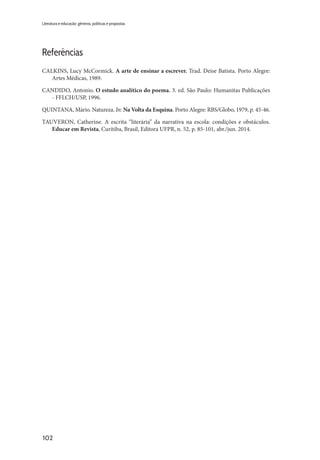 102
Literatura e educação: gêneros, políticas e propostas
Referências
CALKINS, Lucy McCormick. A arte de ensinar a escrever. Trad. Deise Batista. Porto Alegre:
Artes Médicas, 1989.
CANDIDO, Antonio. O estudo analítico do poema. 3. ed. São Paulo: Humanitas Publicações
- FFLCH/USP, 1996.
QUINTANA, Mário. Natureza. In: Na Volta da Esquina. Porto Alegre: RBS/Globo, 1979, p. 45-46.
TAUVERON, Catherine. A escrita “literária” da narrativa na escola: condições e obstáculos.
Educar em Revista, Curitiba, Brasil, Editora UFPR, n. 52, p. 85-101, abr./jun. 2014.
 