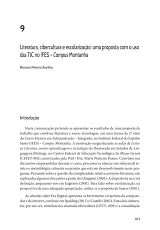 103
9
Literatura, cibercultura e escolarização: uma proposta com o uso
das TIC no IFES – Campus Montanha
Renato Pereira Aurélio
Introdução
Nesta comunicação pretende-se apresentar os resultados de uma proposta de
trabalho que envolveu literatura e novas tecnologias, em uma turma da 2ª série
do Curso Técnico em Administração – Integrado, no Instituto Federal do Espírito
Santo (IFES) – Campus Montanha. A motivação surgiu durante as aulas de Leitu-
ra Literária, ensino-aprendizagem e tecnologia do Doutorado em Estudos de Lin-
guagens (Posling), no Centro Federal de Educação Tecnológica de Minas Gerais
(CEFET-MG), ministradas pela Prof.ª Dra. Marta Pinheiro Passos. Com base nas
discussões empreendidas durante o curso, procurou-se elencar um referencial te-
órico e metodológico atinente ao projeto que está em desenvolvimento neste pro-
grama. Pensando sobre a questão da complexidade relativa ao termo literatura, são
exploradas algumas discussões a partir de Chiappini (2005). A despeito da sua (in)
definição, amparamo-nos em Eagleton (2003). Para falar sobre escolarização, na
perspectiva de uma adequada apropriação, utiliza-se a proposta de Soares (2001).
Ao abordar sobre Era Digital, apresenta-se brevemente a trajetória do computa-
dor e da internet, com base em Spalding (2012) e Castells (2003). Estes dois elemen-
tos, por sua vez, introduzem a chamada cibercultura (LÉVY, 1999) e a consolidação
 