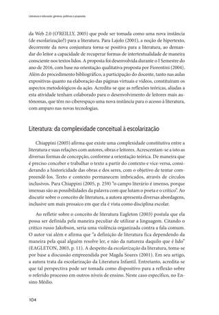 104
Literatura e educação: gêneros, políticas e propostas
da Web 2.0 (O’REILLY, 2005) que pode ser tomada como uma nova instância
(de escolarização?) para a literatura. Para Lajolo (2001), a noção de hipertexto,
decorrente da nova conjuntura torna-se positiva para a literatura, ao deman-
dar do leitor a capacidade de recuperar formas de intertextualidade de maneira
consciente nos textos lidos. A proposta foi desenvolvida durante o I Semestre do
ano de 2016, com base na orientação qualitativa proposta por Fiorentini (2004).
Além do procedimento bibliográfico, a participação do docente, tanto nas aulas
expositivas quanto na elaboração das páginas virtuais e vídeos, constituíram os
aspectos metodológicos da ação. Acredita-se que as reflexões teóricas, aliadas a
esta atividade tenham colaborado para o desenvolvimento de leitores mais au-
tônomas, que têm no ciberespaço uma nova instância para o acesso à literatura,
com amparo nas novas tecnologias.
Literatura: da complexidade conceitual à escolarização
Chiappini (2005) afirma que existe uma complexidade constitutiva entre a
literatura e suas relações com autores, obras e leitores. Acrescentam-se a isto as
diversas formas de concepção, conforme a orientação teórica. De maneira que
é preciso conceber e trabalhar o texto a partir do contexto e vice-versa, consi-
derando a historicidade das obras e dos seres, com o objetivo de tentar com-
preendê-los. Texto e contexto permanecem imbricados, através de círculos
inclusivos. Para Chiappini (2005, p. 259) “o campo literário é imenso, porque
imensas são as possibilidades da palavra com que lutam o poeta e o crítico”. Ao
discutir sobre o conceito de literatura, a autora apresenta diversas abordagens,
inclusive um mais prosaico em que ela é vista como disciplina escolar.
Ao refletir sobre o conceito de literatura Eagleton (2003) postula que ela
possa ser definida pela maneira peculiar de utilizar a linguagem. Citando o
crítico russo Jakobson, seria uma violência organizada contra a fala comum.
O autor vai além e afirma que “a definição de literatura fica dependendo da
maneira pela qual alguém resolve ler, e não da natureza daquilo que é lido”
(EAGLETON, 2003, p. 11). A despeito da escolarização da literatura, toma-se
por base a discussão empreendida por Magda Soares (2001). Em seu artigo,
a autora trata da escolarização da Literatura Infantil. Entretanto, acredita-se
que tal perspectiva pode ser tomada como dispositivo para a reflexão sobre
o referido processo em outros níveis de ensino. Neste caso específico, no En-
sino Médio.
 