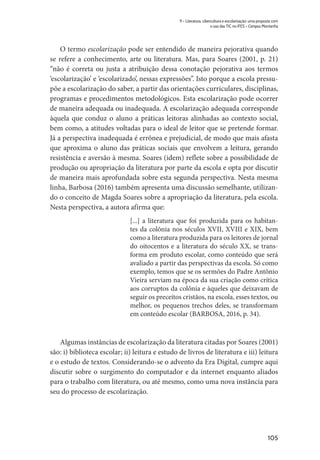 105
9 – Literatura, cibercultura e escolarização: uma proposta com
o uso das TIC no IFES – Campus Montanha
O termo escolarização pode ser entendido de maneira pejorativa quando
se refere a conhecimento, arte ou literatura. Mas, para Soares (2001, p. 21)
“não é correta ou justa a atribuição dessa conotação pejorativa aos termos
‘escolarização’ e ‘escolarizado’, nessas expressões”. Isto porque a escola pressu-
põe a escolarização do saber, a partir das orientações curriculares, disciplinas,
programas e procedimentos metodológicos. Esta escolarização pode ocorrer
de maneira adequada ou inadequada. A escolarização adequada corresponde
àquela que conduz o aluno a práticas leitoras alinhadas ao contexto social,
bem como, a atitudes voltadas para o ideal de leitor que se pretende formar.
Já a perspectiva inadequada é errônea e prejudicial, de modo que mais afasta
que aproxima o aluno das práticas sociais que envolvem a leitura, gerando
resistência e aversão à mesma. Soares (idem) reflete sobre a possibilidade de
produção ou apropriação da literatura por parte da escola e opta por discutir
de maneira mais aprofundada sobre esta segunda perspectiva. Nesta mesma
linha, Barbosa (2016) também apresenta uma discussão semelhante, utilizan-
do o conceito de Magda Soares sobre a apropriação da literatura, pela escola.
Nesta perspectiva, a autora afirma que:
[...] a literatura que foi produzida para os habitan-
tes da colônia nos séculos XVII, XVIII e XIX, bem
como a literatura produzida para os leitores de jornal
do oitocentos e a literatura do século XX, se trans-
forma em produto escolar, como conteúdo que será
avaliado a partir das perspectivas da escola. Só como
exemplo, temos que se os sermões do Padre Antônio
Vieira serviam na época da sua criação como crítica
aos corruptos da colônia e àqueles que deixavam de
seguir os preceitos cristãos, na escola, esses textos, ou
melhor, os pequenos trechos deles, se transformam
em conteúdo escolar (BARBOSA, 2016, p. 34).
Algumas instâncias de escolarização da literatura citadas por Soares (2001)
são: i) biblioteca escolar; ii) leitura e estudo de livros de literatura e iii) leitura
e o estudo de textos. Considerando-se o advento da Era Digital, cumpre aqui
discutir sobre o surgimento do computador e da internet enquanto aliados
para o trabalho com literatura, ou até mesmo, como uma nova instância para
seu do processo de escolarização.
 
