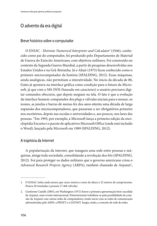106
Literatura e educação: gêneros, políticas e propostas
O advento da era digital
Breve histórico sobre o computador
O ENIAC - Eletronic Numerical Interpreter and Calculator1
(1946), conhe-
cido como pai do computador, foi produzido pelo Departamento de Material
de Guerra do Exército Americano, com objetivos militares. Foi construído no
contexto da Segunda Guerra Mundial, a partir de pesquisas desenvolvidas nos
Estados Unidos e na Grã-Bretanha. Já o Altair (1975) ficou conhecido como o
primeiro microcomputador da história (SPALDING, 2012). Essas máquinas,
ainda analógicas, não permitiam a interatividade. No início da década de 80,
Gates já apostava na interface gráfica como condição para o futuro da Micro-
soft, já que com o MS-DOS (baseado em caracteres) o usuário precisava digi-
tar comandos obscuros, que depois surgiam na tela. O fato é que a evolução
da interface homem-computador dos plugs e válvulas iniciais para o mouse, os
ícones, as janelas e barras de menus fez dos anos oitenta uma década de larga
expansão dos microcomputadores, que passaram a ser obrigatórios primeiro
nos escritórios, depois nas escolas e universidades e, aos poucos, nos lares das
pessoas. “Em 1993, por exemplo, a Microsoft lança a primeira edição da enci-
clopédia Encarta e o pacote de aplicativos Microsoft Office (onde está incluído
o Word), lançado pela Microsoft em 1989 (SPALDING, 2012).
A trajetória da Internet
A popularização da internet, que inaugura uma rede entre pessoas e má-
quinas, atinge toda sociedade, consolidando a revolução dos bits (SPALDING,
2012). Foi para proteger os dados militares que o governo americano criou o
Advanced Research Projects Agency (ARPA), também chamado de Arpanet2
,
1.	 O ENIAC tinha nada menos que cinco metros e meio de altura e 25 metros de comprimento.
Pesava 30 toneladas e possuía 17.468 válvulas.
2.	 Conforme Castells (2003), em Washington (1972) houve a primeira apresentação bem-sucedida
da Arpanet, num evento internacional. Posteriormente trabalhou-se pela possibilidade da cone-
xão da Arpanet com outras redes de computadores, tendo início com as redes de comunicação
administradas pela ARPA: a PRNET e a SATNET. Surgia, então, o conceito de rede de redes.
 