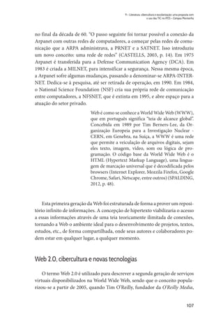 107
9 – Literatura, cibercultura e escolarização: uma proposta com
o uso das TIC no IFES – Campus Montanha
no final da década de 60. “O passo seguinte foi tornar possível a conexão da
Arpanet com outras redes de computadores, a começar pelas redes de comu-
nicação que a ARPA administrava, a PRNET e a SATNET. Isso introduziu
um novo conceito: uma rede de redes” (CASTELLS, 2003, p. 14). Em 1975
Arpanet é transferida para a Defense Communication Agency (DCA). Em
1983 é criada a MILNET, para intensificar a segurança. Nessa mesma época,
a Arpanet sofre algumas mudanças, passando a denominar-se ARPA-INTER-
NET. Dedica-se à pesquisa, até ser retirada de operação, em 1990. Em 1984,
o National Science Foundation (NSF) cria sua própria rede de comunicação
entre computadores, a NFSNET, que é extinta em 1995, e abre espaço para a
atuação do setor privado.
Web é como se conhece a World Wide Web (WWW),
que em português significa “teia de alcance global”.
Concebida em 1989 por Tim Berners-Lee, da Or-
ganização Europeia para a Investigação Nuclear -
CERN, em Genebra, na Suíça, a WWW é uma rede
que permite a veiculação de arquivos digitais, sejam
eles texto, imagem, vídeo, som ou lógica de pro-
gramação. O código base da World Wide Web é o
HTML (Hypertext Markup Language), uma lingua-
gem de marcação universal que é decodificada pelos
browsers (Internet Explorer, Mozzila Firefox, Google
Chrome, Safari, Netscape, entre outros) (SPALDING,
2012, p. 48).
Esta primeira geração da Web foi estruturada de forma a prover um reposi-
tório infinito de informações. A concepção de hipertexto viabilizaria o acesso
a essas informações através de uma teia teoricamente ilimitada de conexões,
tornando a Web o ambiente ideal para o desenvolvimento de projetos, textos,
estudos, etc., de forma compartilhada, onde seus autores e colaboradores po-
dem estar em qualquer lugar, a qualquer momento.
Web 2.0, cibercultura e novas tecnologias
O termo Web 2.0 é utilizado para descrever a segunda geração de serviços
virtuais disponibilizados na World Wide Web, sendo que o conceito popula-
rizou-se a partir de 2005, quando Tim O’Reilly, fundador da O’Reilly Media,
 