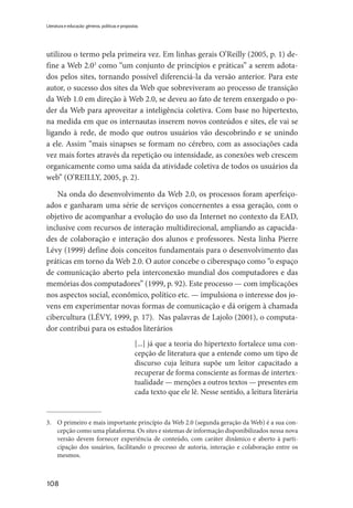 108
Literatura e educação: gêneros, políticas e propostas
utilizou o termo pela primeira vez. Em linhas gerais O’Reilly (2005, p. 1) de-
fine a Web 2.03
como “um conjunto de princípios e práticas” a serem adota-
dos pelos sites, tornando possível diferenciá-la da versão anterior. Para este
autor, o sucesso dos sites da Web que sobreviveram ao processo de transição
da Web 1.0 em direção à Web 2.0, se deveu ao fato de terem enxergado o po-
der da Web para aproveitar a inteligência coletiva. Com base no hipertexto,
na medida em que os internautas inserem novos conteúdos e sites, ele vai se
ligando à rede, de modo que outros usuários vão descobrindo e se unindo
a ele. Assim “mais sinapses se formam no cérebro, com as associações cada
vez mais fortes através da repetição ou intensidade, as conexões web crescem
organicamente como uma saída da atividade coletiva de todos os usuários da
web” (O’REILLY, 2005, p. 2).
Na onda do desenvolvimento da Web 2.0, os processos foram aperfeiço-
ados e ganharam uma série de serviços concernentes a essa geração, com o
objetivo de acompanhar a evolução do uso da Internet no contexto da EAD,
inclusive com recursos de interação multidirecional, ampliando as capacida-
des de colaboração e interação dos alunos e professores. Nesta linha Pierre
Lévy (1999) define dois conceitos fundamentais para o desenvolvimento das
práticas em torno da Web 2.0. O autor concebe o ciberespaço como “o espaço
de comunicação aberto pela interconexão mundial dos computadores e das
memórias dos computadores” (1999, p. 92). Este processo — com implicações
nos aspectos social, econômico, político etc. — impulsiona o interesse dos jo-
vens em experimentar novas formas de comunicação e dá origem à chamada
cibercultura (LÉVY, 1999, p. 17). Nas palavras de Lajolo (2001), o computa-
dor contribui para os estudos literários
[...] já que a teoria do hipertexto fortalece uma con-
cepção de literatura que a entende como um tipo de
discurso cuja leitura supõe um leitor capacitado a
recuperar de forma consciente as formas de intertex-
tualidade — menções a outros textos — presentes em
cada texto que ele lê. Nesse sentido, a leitura literária
3.	 O primeiro e mais importante princípio da Web 2.0 (segunda geração da Web) é a sua con-
cepção como uma plataforma. Os sites e sistemas de informação disponibilizados nessa nova
versão devem fornecer experiência de conteúdo, com caráter dinâmico e aberto à parti-
cipação dos usuários, facilitando o processo de autoria, interação e colaboração entre os
mesmos.
 