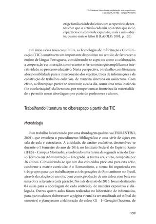 109
9 – Literatura, cibercultura e escolarização: uma proposta com
o uso das TIC no IFES – Campus Montanha
exige familiaridade do leitor com o repertório de tex-
tos com que se articula cada um dos textos que ele lê,
repertório em constante expansão, mais e mais aber-
to, quanto mais o leitor lê (LAJOLO, 2001, p. 120).
Em meio a essa nova conjuntura, as Tecnologias de Informação e Comuni-
cação (TIC) constituem um importante dispositivo no sentido de favorecer o
ensino de Língua Portuguesa, considerando-se aspectos como a colaboração,
a cooperação e a interação, com recursos e ferramentas que amplificam a inte-
ratividade no processo educativo. Nesta perspectiva, o trabalho com literatura
abre possibilidade para a interconexão dos sujeitos, troca de informações e da
construção de trabalhos coletivos, de maneira síncrona ou assíncrona. Com
efeito, o ciberespaço parece se constituir, a cada dia, como uma nova instância
(de escolarização?) da literatura, por romper com as fronteiras da materialida-
de e permitir novas abordagens por parte de professores e alunos.
Trabalhando literatura no ciberespaço a partir das TIC
Metodologia
Este trabalho foi orientado por uma abordagem qualitativa (FIORENTINI,
2004), que envolveu o procedimento bibliográfico e uma série de ações em
sala de aula e extraclasse. A atividade, de caráter avaliativo, desenvolveu-se
durante o I Semestre do ano de 2016, no Instituto Federal do Espírito Santo
(IFES) – Campus Montanha, envolvendo uma turma da segunda série do Cur-
so Técnico em Administração – Integrado. A turma era, então, composta por
26 alunos. Considerando-se que um dos conteúdos previstos para esta série,
conforme a matriz curricular, é o Romantismo, a turma foi organizada em
três grupos para que trabalhassem as três gerações do Romantismo no Brasil,
através da criação de um site, bem como, produção de um vídeo, com base em
uma obra referente a cada geração. No mês de maio de 2016, foram destinadas
04 aulas para a abordagem de cada conteúdo, de maneira expositiva e dia-
logada. Outras quatro aulas foram realizadas no laboratório de informática,
para que os alunos elaborassem a página virtual (a ser atualizada até o final do
semestre) e planejassem a elaboração do vídeo. G1 - 1ª Geração (Iracema, de
 