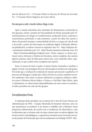 110
Literatura e educação: gêneros, políticas e propostas
José de Alencar); G2 - 1ª Geração (Noite na Taverna, de Álvares de Azevedo;
G3 - 3ª Geração (Navio Negreiro, de Castro Alves).
Da sala para a rede: criando vídeos, blogs e sites
Após o estudo sistemático dos conteúdos do Romantismo, envolvendo as
três gerações, desde o projeto de Nacionalidade do Brasil, passando pelo Ul-
trarromantismo até chegar ao Condoreirismo, analisando textos, contextos e
características pertinentes a cada momento, a partir do olhar dos autores e
obras, foi possível transpor a materialidade do livro e o espaço da sala de aula
e da escola, a partir da intervenção no ambiente digital. Utilizando diferen-
tes plataformas, os alunos criaram os seguintes sites: G1 - http://reliquias-do-
-romantismo.webnode.com/; G2 - http://brasil-romantico.webnode.com/; G3
- https://romantizandoblog.wordpress.com/. Nestes espaços os alunos pos-
taram textos referentes à história da literatura, textos completos dos autores
(gênero poema), além de links para outros sites, com conteúdos afins, espe-
cialmente, os que contêm obras completas dos autores.
Entre os meses de maio e junho os alunos foram orientados a atualizar a
página virtual, com postagens diversas relacionadas à temática de cada grupo.
De modo que a avaliação foi realizada de maneira processual e qualitativa. O
processo de filmagem e edição dos vídeos foi feito na escola e também em ou-
tros ambientes. Para tanto, os alunos utilizaram os próprios celulares e edito-
res como o Windows Movie Maker, o Vimeo e o YouTube Video Editor. Após
a culminância, os vídeos foram disponibilizados em uma conta no youtube e
os links, postados em cada site dos grupos.
Considerações finais
A realização desta atividade com os alunos da 2ª série do Curso Técnico em
Administração do IFES – Campus Montanha foi bastante relevante, uma vez
que oportunizou ao professor e aos alunos o trabalho com a literatura numa
perspectiva diferenciada, de acordo com as tendências da cibercultura e com
os elementos que se tornam cada vez mais comuns para os nativos digitais. Em
termos teórico-metodológicos, a experiência orientará novas incursões em tor-
no do projeto de Doutorado que está em andamento no Posling/ CEFET- MG.
 