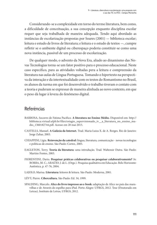 111
9 – Literatura, cibercultura e escolarização: uma proposta com
o uso das TIC no IFES – Campus Montanha
Considerando-se a complexidade em torno do termo literatura, bem como,
a dificuldade de conceituação, a sua concepção enquanto disciplina escolar
requer que seja trabalhada de maneira adequada. Tendo aqui abordado as
instâncias de escolarização propostas por Soares (2001) — biblioteca escolar;
leitura e estudo de livros de literatura; e leitura e o estudo de textos —, cumpre
refletir se o ambiente digital ou ciberespaço poderia constituir-se como uma
nova instância, passível de um processo de escolarização.
De qualquer modo, o advento da Nova Era, aliado ao dinamismo das No-
vas Tecnologias torna-se um fator positivo para o processo educacional. Neste
caso específico, para as atividades voltadas pera a leitura e compreensão da
literatura nas aulas de Língua Portuguesa. Tomando o hipertexto na perspecti-
va da interação e da intertextualidade com os textos do Romantismo no Brasil,
os alunos da turma em que foi desenvolvido o trabalho tiveram o contato com
a teoria e puderam se expressar de maneira alinhada ao novo contexto, em que
o peso dá lugar à leveza do fenômeno digital.
Referências
BARBOSA, Socorro de Fátima Pacífico. A literatura no Ensino Médio. Disponível em: http://
biblioteca.virtual.ufpb.br/files/estagio_supervisionado_iv__a_literatura_no_ensino_ma-
dio_1360182744.pdf. Acesso em 20 mai 2015.
CASTELLS, Manuel. A Galáxia da Internet. Trad. Maria Luiza X. de A. Borges. Rio de Janeiro:
Jorge Zahar, 2003.
CHIAPPINI, Lígia. Reinvenção da catedral: língua, literatura, comunicação - novas tecnologias
e políticas de ensino. São Paulo: Cortez, 2005.
EAGLETON, Terry. Teoria da literatura: uma introdução. Trad. Waltensir Dutra. São Paulo:
Martins Fontes, 2003.
FIORENTINI, Dario. Pesquisar práticas colaborativas ou pesquisar colaborativamente? In:
BORBA, M. C.; ARAÚJO, J. de L. (Orgs.). Pesquisa qualitativa em Educação. Belo Horizonte:
Autêntica, p. 47-76, 2004.
LAJOLO, Marisa. Literatura: leitores & leitura. São Paulo: Moderna, 2001.
LÉVY, Pierre. Cibercultura. São Paulo: Ed. 34, 1999.
SPALDING, Marcelo. Alice do livro impresso ao e-book: adaptação de Alice no país das mara-
vilhas e de Através do espelho para iPad. Porto Alegre: UFRGS, 2012. Tese (Doutorado em
Letras), Instituto de Letras, UFRGS, 2012.
 