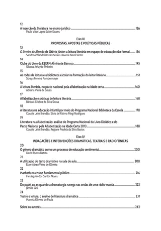12
A inserção da literatura no ensino jurídico...................................................................................................126
Paulo Vitor Lopes Saiter Soares
Eixo III
PROPOSTAS, APOSTAS E POLÍTICAS PÚBLICAS
13
O livreiro do Alemão de Otávio Júnior: a leitura literária em espaço de educação não formal.........136
Sandrina Wandel Rei de Moraes, Ravena Brazil Vinter
14
Clube do Livro da EEEFM Almirante Barroso..............................................................................................145
Silvana Athayde Pinheiro
15
As rodas de leitura e a biblioteca escolar na formação do leitor literário..............................................151
Soraya Ferreira Pompermayer
16
A leitura literária, no pacto nacional pela alfabetização na idade certa................................................160
Adriana Vieira de Souza
17
Alfabetização e práticas de leitura literária..................................................................................................168
Bárbara Cristina da Silva Sousa
18
A literatura na educação infantil por meio do Programa Nacional Biblioteca da Escola...................178
Claudia Leite Brandão, Sílvia de Fátima Pilegi Rodrigues
19
Literatura na alfabetização: análise do Programa Nacional do Livro Didático e do
Pacto Nacional pela Alfabetização na Idade Certa 2013...........................................................................188
Claudia Leite Brandão, Regiane Pradela da Silva Bastos
Eixo IV
INDAGAÇÕES E INTERVENÇÕES DRAMÁTICAS, TEATRAIS E RADIOFÔNICAS
20
O gênero dramático como um processo de educação sentimental.....................................................200
David Rivera Batista
21
A utilização do texto dramático na sala de aula........................................................................................ 208
Ester Abreu Vieira de Oliveira
22
Macbeth no ensino fundamental público.....................................................................................................216
Inês Aguiar dos Santos Neves
23
Do papel ao ar: quando a dramaturgia navega nas ondas de uma rádio-escola................................ 222
Jamille Ghil
24
Teatro e leitura: o ensino de literatura dramática.......................................................................................231
Marcela Oliveira de Paula
Sobre os autores...............................................................................................................................................242
 