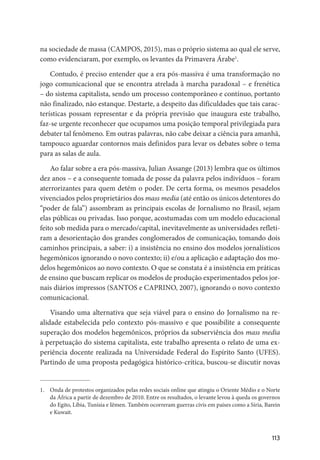 113
na sociedade de massa (CAMPOS, 2015), mas o próprio sistema ao qual ele serve,
como evidenciaram, por exemplo, os levantes da Primavera Árabe1
.
Contudo, é preciso entender que a era pós-massiva é uma transformação no
jogo comunicacional que se encontra atrelada à marcha paradoxal – e frenética
– do sistema capitalista, sendo um processo contemporâneo e contínuo, portanto
não finalizado, não estanque. Destarte, a despeito das dificuldades que tais carac-
terísticas possam representar e da própria previsão que inaugura este trabalho,
faz-se urgente reconhecer que ocupamos uma posição temporal privilegiada para
debater tal fenômeno. Em outras palavras, não cabe deixar a ciência para amanhã,
tampouco aguardar contornos mais definidos para levar os debates sobre o tema
para as salas de aula.
Ao falar sobre a era pós-massiva, Julian Assange (2013) lembra que os últimos
dez anos – e a consequente tomada de posse da palavra pelos indivíduos – foram
aterrorizantes para quem detém o poder. De certa forma, os mesmos pesadelos
vivenciados pelos proprietários dos mass media (até então os únicos detentores do
“poder de fala”) assombram as principais escolas de Jornalismo no Brasil, sejam
elas públicas ou privadas. Isso porque, acostumadas com um modelo educacional
feito sob medida para o mercado/capital, inevitavelmente as universidades refleti-
ram a desorientação dos grandes conglomerados de comunicação, tomando dois
caminhos principais, a saber: i) a insistência no ensino dos modelos jornalísticos
hegemônicos ignorando o novo contexto; ii) e/ou a aplicação e adaptação dos mo-
delos hegemônicos ao novo contexto. O que se constata é a insistência em práticas
de ensino que buscam replicar os modelos de produção experimentados pelos jor-
nais diários impressos (SANTOS e CAPRINO, 2007), ignorando o novo contexto
comunicacional.
Visando uma alternativa que seja viável para o ensino do Jornalismo na re-
alidade estabelecida pelo contexto pós-massivo e que possibilite a consequente
superação dos modelos hegemônicos, próprios da subserviência dos mass media
à perpetuação do sistema capitalista, este trabalho apresenta o relato de uma ex-
periência docente realizada na Universidade Federal do Espírito Santo (UFES).
Partindo de uma proposta pedagógica histórico-crítica, buscou-se discutir novas
1.	 Onda de protestos organizados pelas redes sociais online que atingiu o Oriente Médio e o Norte
da África a partir de dezembro de 2010. Entre os resultados, o levante levou à queda os governos
do Egito, Líbia, Tunísia e Iêmen. Também ocorreram guerras civis em países como a Síria, Barein
e Kuwait.
 