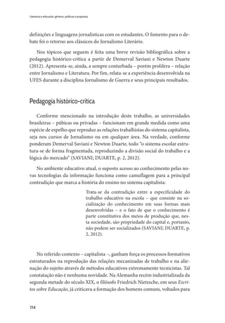 114
Literatura e educação: gêneros, políticas e propostas
definições e linguagens jornalísticas com os estudantes. O fomento para o de-
bate foi o retorno aos clássicos do Jornalismo Literário.
Nos tópicos que seguem é feita uma breve revisão bibliográfica sobre a
pedagogia histórico-crítica a partir de Demerval Saviani e Newton Duarte
(2012). Apresenta-se, ainda, a sempre conturbada – porém prolífera – relação
entre Jornalismo e Literatura. Por fim, relata-se a experiência desenvolvida na
UFES durante a disciplina Jornalismo de Guerra e seus principais resultados.
Pedagogia histórico-crítica
Conforme mencionado na introdução deste trabalho, as universidades
brasileiras – púbicas ou privadas – funcionam em grande medida como uma
espécie de espelho que reproduz as relações trabalhistas do sistema capitalista,
seja nos cursos de Jornalismo ou em qualquer área. Na verdade, conforme
ponderam Demerval Saviani e Newton Duarte, todo “o sistema escolar estru-
tura-se de forma fragmentada, reproduzindo a divisão social do trabalho e a
lógica do mercado” (SAVIANI; DUARTE, p. 2, 2012).
No ambiente educativo atual, o suposto acesso ao conhecimento pelas no-
vas tecnologias da informação funciona como camuflagem para a principal
contradição que marca a história do ensino no sistema capitalista:
Trata-se da contradição entre a especificidade do
trabalho educativo na escola – que consiste na so-
cialização do conhecimento em suas formas mais
desenvolvidas – e o fato de que o conhecimento é
parte constitutiva dos meios de produção que, nes-
ta sociedade, são propriedade do capital e, portanto,
não podem ser socializados (SAVIANI; DUARTE, p.
2, 2012).
No referido contexto – capitalista –, ganham força os processos formativos
estruturados na reprodução das relações mecanizadas de trabalho e na alie-
nação do sujeito através de métodos educativos extremamente tecnicistas. Tal
constatação não é nenhuma novidade. Na Alemanha recém industrializada da
segunda metade do século XIX, o filósofo Friedrich Nietzsche, em seus Escri-
tos sobre Educação, já criticava a formação dos homens comuns, voltados para
 