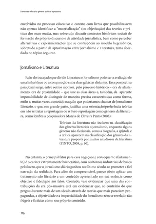 116
Literatura e educação: gêneros, políticas e propostas
envolvidos no processo educativo o contato com livros que possibilitassem
não apenas identificar a “materialização” (ou objetivação) das teorias e prá-
ticas dos mass media, mas sobretudo discutir contextos históricos-sociais de
formação do próprio discurso e da atividade jornalística, bem como perceber
alternativas e experimentações que se contrapõem ao modelo hegemônico,
sobretudo a partir da aproximação entre Jornalismo e Literatura, tema abor-
dado no tópico seguinte.
Jornalismo e Literatura
Falar do tracejado que divide Literatura e Jornalismo pode ser a avaliação de
uma linha tênue ou a comparação entre duas galáxias distantes. Essa perspectiva
paradoxal surge, entre outros motivos, pelo processo histórico – ora de afasta-
mento, ora de proximidade – que une as duas áreas e, também, da aparente
impossibilidade de distinguir de maneira precisa características como forma,
estilo e, muitas vezes, conteúdo naquilo que poderíamos chamar de Jornalismo
Literário, o que, em grande parte, justifica uma orientação/preferência teórica
em não se tratar a reportagem ou o livro-reportagem como gêneros da literatu-
ra, como lembra a pesquisadora Marcia de Oliveira Pinto (2008):
Teóricos da literatura não incluem na classificação
dos gêneros literários o jornalismo, enquanto alguns
gêneros não-ficcionais, como a biografia, a epístola e
a crítica aparecem na classificação dos gêneros da li-
teratura proposta por muitos estudiosos da literatura
(PINTO, 2008, p. 60).
No entanto, o principal fator para essa negação (e consequente afastamen-
to) é o caráter extremamente burocrático, com contornos industriais de busca
pelo lucro, que o jornalismo diário ganhou no último século ao prometer a fiel
narração da realidade. Para além do compreensível, parece óbvio aplicar um
tratamento não literário a um conteúdo apresentado em sua essência como
objetivo e fidedigno aos fatos. Contudo, vale evidenciar que uma das con-
tribuições da era pós-massiva está em evidenciar que, ao contrário do que
pregou durante mais de um século através de teorias que mais pareciam pro-
pagandas, a objetividade e a imparcialidade do Jornalismo têm se revelado tão
frágeis e fictícias como seu próprio conteúdo.
 