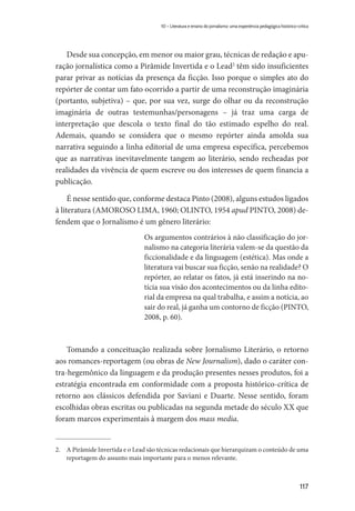117
10 – Literatura e ensino do jornalismo: uma experiência pedagógica histórico-crítica
Desde sua concepção, em menor ou maior grau, técnicas de redação e apu-
ração jornalística como a Pirâmide Invertida e o Lead2
têm sido insuficientes
parar privar as notícias da presença da ficção. Isso porque o simples ato do
repórter de contar um fato ocorrido a partir de uma reconstrução imaginária
(portanto, subjetiva) – que, por sua vez, surge do olhar ou da reconstrução
imaginária de outras testemunhas/personagens – já traz uma carga de
interpretação que descola o texto final do tão estimado espelho do real.
Ademais, quando se considera que o mesmo repórter ainda amolda sua
narrativa seguindo a linha editorial de uma empresa específica, percebemos
que as narrativas inevitavelmente tangem ao literário, sendo recheadas por
realidades da vivência de quem escreve ou dos interesses de quem financia a
publicação.
É nesse sentido que, conforme destaca Pinto (2008), alguns estudos ligados
à literatura (AMOROSO LIMA, 1960; OLINTO, 1954 apud PINTO, 2008) de-
fendem que o Jornalismo é um gênero literário:
Os argumentos contrários à não classificação do jor-
nalismo na categoria literária valem-se da questão da
ficcionalidade e da linguagem (estética). Mas onde a
literatura vai buscar sua ficção, senão na realidade? O
repórter, ao relatar os fatos, já está inserindo na no-
tícia sua visão dos acontecimentos ou da linha edito-
rial da empresa na qual trabalha, e assim a notícia, ao
sair do real, já ganha um contorno de ficção (PINTO,
2008, p. 60).
Tomando a conceituação realizada sobre Jornalismo Literário, o retorno
aos romances-reportagem (ou obras de New Journalism), dado o caráter con-
tra-hegemônico da linguagem e da produção presentes nesses produtos, foi a
estratégia encontrada em conformidade com a proposta histórico-crítica de
retorno aos clássicos defendida por Saviani e Duarte. Nesse sentido, foram
escolhidas obras escritas ou publicadas na segunda metade do século XX que
foram marcos experimentais à margem dos mass media.
2.	 A Pirâmide Invertida e o Lead são técnicas redacionais que hierarquizam o conteúdo de uma
reportagem do assunto mais importante para o menos relevante.
 