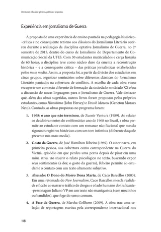 118
Literatura e educação: gêneros, políticas e propostas
Experiência em Jornalismo de Guerra
A proposta de uma experiência de ensino pautada na pedagogia histórico-
-crítica e no consequente retorno aos clássicos do Jornalismo Literário ocor-
reu durante a realização da disciplina optativa Jornalismo de Guerra, no 2º
semestre de 2015, dentro do curso de Jornalismo do Departamento de Co-
municação Social da UFES. Com 30 estudantes matriculados e carga horária
de 60 horas, a disciplina teve como núcleo duro da ementa a reconstrução
histórica – e a consequente crítica – das práticas jornalísticas estabelecidas
pelos mass media. Assim, a proposta foi, a partir da divisão dos estudantes em
cinco grupos, organizar seminários sobre diferentes clássicos do Jornalismo
Literário pautados na cobertura de conflitos. A escolha de cada obra visou
recuperar um contexto diferente de formação da sociedade no século XX e/ou
a discussão de novas linguagens para o Jornalismo de Guerra. Vale destacar
que, além das obras sugeridas, outros livros foram propostos pelos próprios
estudantes, como Hiroshima (John Hersey) e Dossiê Moscou (Geneton Moraes
Neto). Contudo, as obras propostas no programa foram:
1.	 1968: o ano que não terminou, de Zuenir Ventura (1989). Ao relatar
os desdobramentos do emblemático ano de 1968 no Brasil, a obra per-
mite ao estudante contato com um romance não ficcional que mescla
rigorosos registros históricos com um tom intimista (diferente daquele
presente nos mass media).
2.	 Gosto da Guerra, de José Hamilton Ribeiro (1969). O autor narra, em
primeira pessoa, sua cobertura como correspondente na Guerra do
Vietnã, episódio em que perdeu uma perna depois de pisar em uma
mina ativa. Ao inserir o relato psicológico no texto, buscando expor
seus sentimentos (a dor, o gosto da guerra), Ribeiro permite ao estu-
dante o contato com um texto altamente subjetivo.
3.	Abusado: O Dono do Morro Dona Marta, de Caco Barcellos (2003).
Em uma retomada do New Journalism, Caco Barcellos mescla realida-
de e ficção ao narrar o tráfico de drogas e o lado humano do traficante-
-personagem Juliano VP em um texto não maniqueísta (sem mocinhos
ou bandidos), que foge do senso comum.
4.	 A Face da Guerra, de Martha Gellhorn (2009). A obra traz uma se-
leção de reportagens escritas pela correspondente internacional nos
 