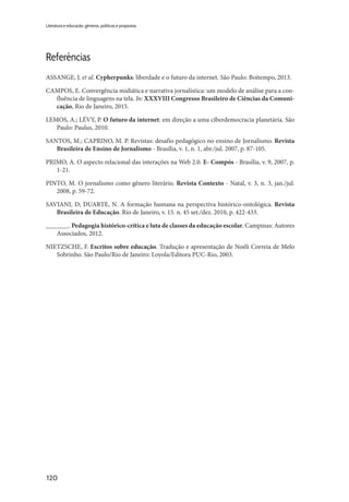120
Literatura e educação: gêneros, políticas e propostas
Referências
ASSANGE, J. et al. Cypherpunks: liberdade e o futuro da internet. São Paulo: Boitempo, 2013.
CAMPOS, E. Convergência midiática e narrativa jornalística: um modelo de análise para a con-
fluência de linguagens na tela. In: XXXVIII Congresso Brasileiro de Ciências da Comuni-
cação, Rio de Janeiro, 2015.
LEMOS, A.; LÉVY, P. O futuro da internet: em direção a uma ciberdemocracia planetária. São
Paulo: Paulus, 2010.
SANTOS, M.; CAPRINO, M. P. Revistas: desafio pedagógico no ensino de Jornalismo. Revista
Brasileira de Ensino de Jornalismo - Brasília, v. 1, n. 1, abr./jul. 2007, p. 87-105.
PRIMO, A. O aspecto relacional das interações na Web 2.0. E- Compós - Brasília, v. 9, 2007, p.
1-21.
PINTO, M. O jornalismo como gênero literário. Revista Contexto - Natal, v. 3, n. 3, jan./jul.
2008, p. 59-72.
SAVIANI, D; DUARTE, N. A formação humana na perspectiva histórico-ontológica. Revista
Brasileira de Educação. Rio de Janeiro, v. 15. n. 45 set./dez. 2010, p. 422-433.
_______. Pedagogia histórico-crítica e luta de classes da educação escolar. Campinas: Autores
Associados, 2012.
NIETZSCHE, F. Escritos sobre educação. Tradução e apresentação de Noéli Correia de Melo
Sobrinho. São Paulo/Rio de Janeiro: Loyola/Editora PUC-Rio, 2003.
 
