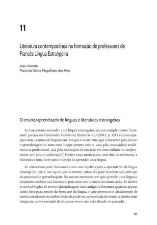 121
11
Literatura contemporânea na formação de professores de
Francês Língua Estrangeira
João Vicente
Maria da Glória Magalhães dos Reis
O ensino/aprendizado de línguas e literaturas estrangeiras
Se é necessário aprender uma língua estrangeira, seu par complementar “o en-
sino” precisa ser valorizado. Conforme afirma Schulz (2012, p. 321) as preocupa-
ções com o ensino de línguas são “antigas e atuais visto que o interesse pelo ensino
e aprendizagem de uma nova língua sempre existiu, seja pela necessidade acadê-
mica ou profissional, seja pela motivação de inserção em uma cultura ou simples-
mente por gosto e admiração”. Dentre essas motivações, sem dúvida nenhuma, a
literatura é uma fonte para o desejo de aprender uma língua.
Se a literatura pode funcionar como um objetivo para o aprendente de língua
estrangeira, isto é, ser aquilo que o motiva, então ela pode também ser partícipe
do processo de aprendizagem. No mesmo momento em que aprende uma língua o
estudante conhece sua literatura, pois essas são nuances da enunciação. Se dentre
as metodologias de ensino/aprendizagem mais antigas a literatura aparecia apenas
como base para ensino do bom uso da língua, o que provocou o afastamento de
muitos estudantes de ambas, hoje ela pode ser apresentada de maneira muito mais
integrada, como exemplo de discurso vivo e não cristalizado no passado.
 