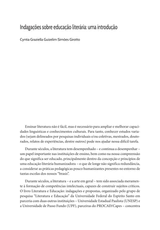 Ensinar literatura não é fácil, mas é necessário para ampliar e melhorar capaci-
dades linguísticas e conhecimentos culturais. Para tanto, conhecer estudos varia-
dos (sejam delineados por pesquisas individuais e/ou coletivas, mestrados, douto-
rados, relatos de experiências, dentre outros) pode nos ajudar nessa difícil tarefa.
Durante séculos, a literatura tem desempenhado – e continua a desempenhar –
um papel importante nas instituições de ensino, bem como na nossa compreensão
do que significa ser educado, principalmente dentro da concepção e princípios de
uma educação literária humanizadora – o que de longe não significa redundância,
a considerar as práticas pedagógicas pouco humanizantes presentes no entorno de
tantas escolas dos nossos “brasis”.
Durante séculos, a literatura – e a arte em geral – tem sido associada meramen-
te à formação de competências intelectuais, capazes de construir sujeitos críticos.
O livro Literatura e Educação: indagações e propostas, organizado pelo grupo de
pesquisa “Literatura e Educação” da Universidade Federal do Espirito Santo em
parceria com duas outras instituições – Universidade Estadual Paulista (UNESP) e
a Universidade de Passo Fundo (UPF), parceiras do PROCAD/Capes – concentra
Indagações sobre educação literária: uma introdução
Cyntia Graziella Guizelim Simões Girotto
 
