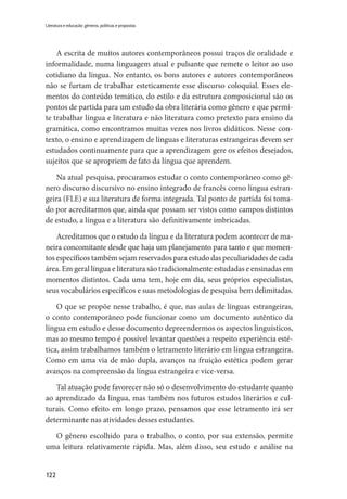 122
Literatura e educação: gêneros, políticas e propostas
A escrita de muitos autores contemporâneos possui traços de oralidade e
informalidade, numa linguagem atual e pulsante que remete o leitor ao uso
cotidiano da língua. No entanto, os bons autores e autores contemporâneos
não se furtam de trabalhar esteticamente esse discurso coloquial. Esses ele-
mentos do conteúdo temático, do estilo e da estrutura composicional são os
pontos de partida para um estudo da obra literária como gênero e que permi-
te trabalhar língua e literatura e não literatura como pretexto para ensino da
gramática, como encontramos muitas vezes nos livros didáticos. Nesse con-
texto, o ensino e aprendizagem de línguas e literaturas estrangeiras devem ser
estudados continuamente para que a aprendizagem gere os efeitos desejados,
sujeitos que se apropriem de fato da língua que aprendem.
Na atual pesquisa, procuramos estudar o conto contemporâneo como gê-
nero discurso discursivo no ensino integrado de francês como língua estran-
geira (FLE) e sua literatura de forma integrada. Tal ponto de partida foi toma-
do por acreditarmos que, ainda que possam ser vistos como campos distintos
de estudo, a língua e a literatura são definitivamente imbricadas.
Acreditamos que o estudo da língua e da literatura podem acontecer de ma-
neira concomitante desde que haja um planejamento para tanto e que momen-
tos específicos também sejam reservados para estudo das peculiaridades de cada
área. Em geral língua e literatura são tradicionalmente estudadas e ensinadas em
momentos distintos. Cada uma tem, hoje em dia, seus próprios especialistas,
seus vocabulários específicos e suas metodologias de pesquisa bem delimitadas.
O que se propõe nesse trabalho, é que, nas aulas de línguas estrangeiras,
o conto contemporâneo pode funcionar como um documento autêntico da
língua em estudo e desse documento depreendermos os aspectos linguísticos,
mas ao mesmo tempo é possível levantar questões a respeito experiência esté-
tica, assim trabalhamos também o letramento literário em língua estrangeira.
Como em uma via de mão dupla, avanços na fruição estética podem gerar
avanços na compreensão da língua estrangeira e vice-versa.
Tal atuação pode favorecer não só o desenvolvimento do estudante quanto
ao aprendizado da língua, mas também nos futuros estudos literários e cul-
turais. Como efeito em longo prazo, pensamos que esse letramento irá ser
determinante nas atividades desses estudantes.
O gênero escolhido para o trabalho, o conto, por sua extensão, permite
uma leitura relativamente rápida. Mas, além disso, seu estudo e análise na
 