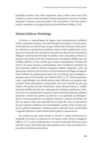 123
11 – Literatura contemporânea na formação de professores de Francês Língua Estrangeira
totalidade da obra e têm efeito impactante sobre o leitor, como narra Julio
Cortázar o conto é como um lutador de boxe que precisa vencer por nocaute,
enquanto o romance vence por pontos. Em suas palavras “um bom conto é
incisivo, mordente, sem trégua desde as primeiras frases (2008a, p. 152).
Seleções Didáticas: Metodologia
O ensino e a aprendizagem de línguas estão constantemente mudando.
Desde os primeiros tempos, com aulas baseadas na tradução e os textos pura-
mente literários, aos dias de hoje, em que a ênfase está no discurso e documen-
tos autênticos, as perspectivas mudaram muito e muito rapidamente. A pes-
quisa tem destacado um caminho na educação que aponta para um processo
dialógico e efetivamente formador de sujeitos e para uma prática reflexiva. A
pesquisa-ação pode trazer boas respostas para uma prática didática que seja
também reflexiva. É nesse sentido, que o conto contemporâneo “Pendant des
années” da autora francesa contemporânea Anna Gavalda foi abordado em
uma orientação didático-reflexiva (sequência didática adaptada), como um
documento autêntico e de incentivo ao início da leitura em língua estrangeira.
Neste trabalho de pesquisa procuramos dar um enfoque que privilegiasse a
pesquisa-ação, pois de acordo com Thiollent (2011, p. 75) “associar pesquisa-
-ação e aprendizagem sem dúvida possui maior relevância na pesquisa edu-
cacional”. Nesse pressuposto, o pesquisador deve estar inserido na ação que
realiza e não apenas um ator institucional. Assim, devemos buscar a melhor
forma de trabalho em sala, para cada grupo de estudantes, professores e obje-
tivos, isto é, se considerarmos o grupo ao qual a aula será conduzida, podemos
aumentar a adesão dos agentes ao processo e sua qualidade na formação e
leitores. Em outras palavras, isto significa observar o contexto. E este fato não
deve ser apenas antes, mas especialmente ao longo do curso, os aprendentes
em suas respostas cotidianas, em suas atividades, escritas e orais, em seus esta-
dos de espírito e disposição, o professor pode ir captando sinais, confirmando
e negando hipóteses e assim reelaborando a prática conjuntamente.
Em tempos em que vemos tornar-se “escasso” o espaço da literatura na
sociedade, na escola, na imprensa ou nos lazeres como afirma Compagnon
(2009, p. 21), o conto contemporâneo em sala de aula pode funcionar como
estímulo e ponto de partida para outros gêneros, isto é, uma retomada de es-
paço para a literatura como prática.
 