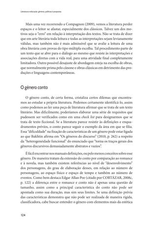 124
Literatura e educação: gêneros, políticas e propostas
Mais uma vez recorrendo a Compagnon (2009), vemos a literatura perder
espaços e o leitor se afastar, especialmente dos clássicos. Talvez um dos mo-
tivos seja o “erro” em relação à interpretação dos textos. Não se trata de dizer
que em arte literária toda leitura e todas as interpretações sejam levianamente
válidas, mas também não é mais admissível que se avalie a leitura de uma
obra literária com provas do tipo múltipla escolha. Tal procedimento parte de
um texto que se abre para o diálogo ao mesmo que resiste às interpretações e
associações diretas com a vida real, para uma atividade final completamente
limitadora. Outro possível desajuste de abordagem esteja na escolha de obras,
que normalmente prima pelo cânone e obras clássicas em detrimento das pro-
duções e linguagens contemporâneas.
O gênero conto
O gênero conto, de certa forma, cristaliza certos dilemas que encontra-
mos ao estudar a própria literatura. Podemos certamente identificá-lo, assim
como podemos ao ler uma peça de literatura afirmar que se trata de um texto
literário. Mas dificilmente, poderíamos elaborar uma série de requisitos que
pudessem ser verificados como em uma check list para designarmos que se
trata de texto ficcional. Se a literatura parece resistir às definições e enqua-
dramentos prévios, o conto parece seguir o exemplo da área em que se filia.
Essa “dificuldade” na fixação de características de um gênero pode estar ligada
ao que Bakhtin afirma em “Os gêneros do discurso” (2010, p. 262) a respeito
da “heterogeneidade funcional” do enunciado que “torna os traços gerais dos
gêneros discursivos demasiadamente abstratos e vazios”.
Éfácilencontrarnosmanuaisdefinições,oupelomenosconceitossobreesse
gênero. De maneira tratam da extensão do conto por comparação ao romance
e à novela, mas também existem referências ao nível de “desenvolvimento”
dos personagens, do grau de elaboração desses, em relação ao número de
personagens, ao espaço físico e espaço de tempo e também ao número de
eventos. Como bem destaca Edgar Allan Poe (citado por CORTÁZAR, 2008c,
p. 122) a diferença entre o romance e conto não é apenas uma questão de
tamanho, assim como a principal característica do conto não pode ser
apontada como sua duração, mas sim seus limites. Se uma definição prévia
das características demonstra que não pode ser realizada de maneira rígida,
classificadora, cabe buscar entender o gênero com elementos mais da estética
 