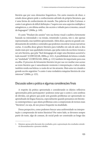 125
11 – Literatura contemporânea na formação de professores de Francês Língua Estrangeira
literária que por seus elementos linguísticos. Em outra maneira de dizer, o
estudo desse gênero pede o conhecimento advindo da própria literatura, que
é uma forma de conhecimento do mundo. Nas palavras de Julio Cortazar, o
conto é um gênero de difícil definição e “esquivo nos seus aspectos múltiplos e
antagônicos, e, em última análise, tão secreto e voltado para si mesmo, caracol
da linguagem” (2008a, p. 149).
O conto “Pendant des années” tem sua forma visual e auditiva fortemente
baseada na intensidade e na tensão, remetendo à poesia, isto é, não apenas
representando, mas também apresentando. Além disso, aposta no grande con-
densamento de sentidos e conteúdos que podemos encontrar nessas narrativas
curtas. A escolha desse gênero literário para trabalho em sala de aula se deu
muito mais por suas qualidades textuais, que pelas mãos da escritora vieram a
ser arte literária, que pela “fácil demagogia de exigir uma literatura acessível a
todo mundo” (CORTÁZAR, 2008a, p. 161). A possibilidade de leitura e estudo
na “totalidade” (CORTÁZAR, 2008c, p. 121) também foi importante para essa
escolha. O processo de letramento literário irá por sua vez mediar esse acesso
ao texto literário que é naturalmente resistente à interpretação e talvez ainda
também resida sua beleza e a razão de ser tão atraente. Mais uma vez citando o
grande escrito argentino “o conto é uma verdadeira máquina literária de criar
interesse” (2008c, p. 123).
Discussão sobre a prática e algumas considerações finais
A respeito da prática apresentada e considerando os diários reflexivos
apresentados pelos participantes1
podemos notar que o conto é, sem sombras
de dúvidas, um gênero que pode sem grandes problemas ser apresentado no
aprendizado da língua francesa, especialmente quando pensamos em literatu-
ra contemporânea o que afasta problemas com a compreensão de termos mais
“literários”, ou seja, de uso pouco frequente na atualidade.
Dessa perspectiva, como podemos buscar uma uniformidade na interpre-
tação e compreensão de textos literários? Por outro lado, se devemos sempre
partir do texto, algo de comum, de social pode ser construído ao longo das
1.	 Optamos apenas pela discussão dos resultados, pois a apresentação dos resultados estende-
ria demasiadamente o presente trabalho.
 