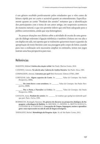 127
11 – Literatura contemporânea na formação de professores de Francês Língua Estrangeira
é um gênero recebido positivamente pelos estudantes que o vêm como de
leitura rápida por ser curto e acessível quanto ao entendimento. Especifica-
mente quanto ao conto “Pendant des années” notamos que a identificação
dos participantes com o tema de um amor antigo, em suspensão aconteceu
de maneira natural, o que nos permite inferir que está bem adequado para o
público universitário, ainda que seja heterogêneo.
As poucas situações nos diários sobre a atividade de escuta de uma grava-
ção do diálogo referente à ligação telefônica e também à leitura em voz alta e
em duplas em sala, nos aponta que se realmente quisermos trazer a questão da
apropriação do texto literário com sua passagem pelo corpo do leitor, usando
para isso a oralização será necessário ampliar os estímulos, temos nos jogos
teatrais uma boa perspectiva para isso.
Referências
BAKHTIN, Mikhail. Estética da criação verbal. São Paulo: Martins Fontes, 2010.
CANDIDO, Antonio. Na sala de aula. Caderno de Análise literária. São Paulo: Ática, 1985.
COMPAGNON, Antoine. Literatura pra quê? Belo Horizonte: Editora UFMG, 2009
CORTÁZAR, Julio. Alguns aspectos do Conto. In: _______ Valise de Cronópio. São Paulo:
Perspectiva, 2008a.
_______. Do conto breve e seus arredores. In: _______ Valise de Cronópio. São Paulo: Pers-
pectiva, 2008b.
_______. Poe: o Poeta, o Narrador e o Crítico. In: _______ Valise de Cronópio. São Paulo:
Perspectiva, 2008c.
GAVALDA, Anna. Pendant des années. In: _______ Je voudrais que quelqu’un m’attende quel-
que part. Paris : J’ai Lu, 1999.
RODRIGUES, Rosângela Hammes. Os gêneros do discurso na perspectiva dialógica da lin-
guagem: a abordagem de Bakhtin. In: MEURER, J. L; BONINI, A.; MOTTA-SCHULZ L.,
CUSTODIO M. & VIAPIANA S. Concepções de Língua, linguagem, ensino e aprendiza-
gem e suas repercussões na sala de aula de língua estrangeira.
THIOLLENT, Michel. Metodologia da Pesquisa-Ação. 18. ed. São Paulo: Cortez, 2011.
 