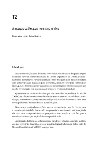 12
A inserção da literatura no ensino jurídico
Paulo Vitor Lopes Saiter Soares
Introdução
Hodiernamente, há uma discussão sobre novas possibilidades de aprendizagem
no ensino superior, sobretudo no caso do Direito. O professor do Direito, tradicio-
nalmente, não tem preocupações didáticas e metodológicas, além de não contarem
com uma preparação adequada para a docência, gerando o que João Formosinho
(2011, p. 135) denomina como “academização da formação de profissionais”, em que
não há preocupação com a comunidade em que o profissional irá atuar.
Questionam-se quais os desafios que são colocados ao professor do século
XXI? Como despertar o interesse dos alunos imersos em uma sociedade de comu-
nicação instantânea e com recursos tecnológicos à mão dos discentes? Assim, para
novos problemas, devemos buscar novas soluções.
Nesta seara, o artigo busca refletir sobre a necessária abertura do Direito para
a transdisciplinariedade, destacando seu potencial emancipatório na formação do
discente, uma vez que o insere em perspectivas mais amplas e contribui para a
conscientização e capacitação de futuros profissionais.
A utilização da literatura se faz essencial para trazer o lúdico ao estudo jurídico
que por vezes é tão dogmático e preso a metodologias tradicionais. Vale a lição de
Nelson Camatta Moreira (2011) ao expor que:
 