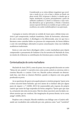 129
Considerando-se os vários debates (angústias) que envol-
vem o modo de ser e de se fazer o direito no Brasil, em
pleno século XXI, (re)pensar o direito é o desafio que se
impõe, atualmente, ao jurista, principalmente a partir do
ambiente acadêmico. E, dentre as inúmeras e mais varia-
das alternativas que se apresentam, o Direito e Literatura
assume especial relevância na medida em que confere, por
excelência, um caráter multidisciplinar à sua apreciação.
A pesquisa se mostra relevante no sentido de trazer para o debate temas sen-
síveis à pré-compreensão, tradição inautêntica, fusão de horizontes, relacionan-
do com o ensino jurídico. A abordagem se faz diferenciada, uma vez que traz a
literatura como caminho lúdico no processo de compreensão, de forma didática
e com viés metodológico alternativo às puras conceituações vistas nos trabalhos
acadêmicos tradicionais.
Inicia-se com uma breve abordagem sobre o conto machadiano para depois
compreender o pensamento de Gadamer à luz da narrativa de Machado de Assis,
no intuito de evidenciar as contribuições da Literatura para o ensino do Direito.
Contextualização do conto machadiano
Machado de Assis (2015), como de praxe, traz uma grande discussão no conto
“Ideias de um canário”. A narrativa tem como ponto central as conversas entre o
cientista Macedo e o canário. Certa vez, Macedo acabou entrando em determi-
nada loja, cujo dono se chamava Belchior, quando se deparou com uma gaiola
pendurada na porta.
Ao se questionar de quem seria aquele pássaro o cientista pergunta “quem seria
o dono execrável deste bichinho, que teve ânimo de se desfazer dele por alguns
pares de níqueis [...]” (ASSIS, 2015) foi surpreendido pela resposta do próprio
canário que assim tão logo respondeu de forma categórica “Quem quer que sejas
tu, certamente não estás em teu juízo. Não tive dono execrável, nem fui dado a ne-
nhum menino que me vendesse. São imaginações de pessoa doente; vai-te curar,
amigo” (ASSIS, 2015).
Perplexo com a situação, Macedo estabelece um diálogo com o Canário utili-
zando um vocabulário não conhecido por este, palavras como “casa”, “cemitério”
 