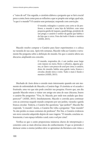 130
Literatura e educação: gêneros, políticas e propostas
e “raios de sol”. Em seguida, o cientista elabora a pergunta que se fará crucial
para o conto, bem como para as reflexões a que se propõe este artigo, qual seja,
“o que é o mundo”? O canário sem pestanejar, responde com convicção:
O mundo, redargüiu o canário com certo ar de pro-
fessor, o mundo é uma loja de belchior, com uma
pequena gaiola de taquara, quadrilonga, pendente de
um prego; o canário é senhor da gaiola que habita e
da loja que o cerca. Fora daí tudo é ilusão e mentira
(ASSIS, 2015).
Macedo resolve comprar o Canário para fazer experimentos e o coloca
na varanda de sua casa. Após três semanas, Macedo volta ao Canário e nova-
mente lhe pergunta sobre a definição do mundo. Eis que o canário altera seu
discurso, ampliando seu conceito.
O mundo, respondeu ele, é um jardim assaz largo
com repuxo no meio, flores e arbustos, alguma gra-
ma, ar claro e um pouco de azul por cima; o canário,
dono do mundo, habita uma gaiola vasta, branca e
circular, donde mira o resto. Tudo o mais é ilusão e
mentira (ASSIS, 2015).
Machado de Assis deixa o enredo mais interessante quando em um mo-
mento de enfermidade de Macedo, o Canário foge. O cientista se vê acuado e
frustrado, uma vez que não pode concluir sua pesquisa. Ocorre que, um dia
quando Macedo estava a visitar um amigo em uma de suas chácaras, houve
o canário lhe perguntar: “Viva, Sr. Macedo, por onde tem andado que desa-
pareceu?” (ASSIS, 2015). Imediatamente, Macedo o convida para continuar
com as conversas naquele mundo composto por um jardim, varanda e gaiola
branca circular. Todavia, o Canário lhe questiona: “que jardim?”. Macedo lhe
responde, “o mundo”. Assim, o Canário lhe volta a perguntar: “Que mundo?
Tu não perdes os maus costumes de professor”. Por fim, o Canário evidencia
um novo conceito adquirido depois de suas viagens: “O mundo, concluiu so-
lenemente, é um espaço infinito e azul, com o sol por cima”.
Verifica-se que o conto proporciona inúmeras chaves de interpretação e
conexões com as mais diversas áreas do conhecimento. O que se pretende é
destacar como o ensino jurídico deve se aproximar da literatura com vistas a
 