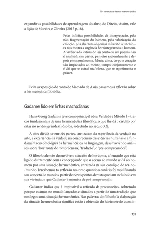 131
12 – A inserção da literatura no ensino jurídico
expandir as possibilidades de aprendizagem do aluno do Direito. Assim, vale
a lição de Moreira e Oliveira (2015 p. 18).
Pelas infinitas possibilidades de interpretação, pela
não fragmentação do homem, pela valorização da
emoção, pela abertura ao pensar diferente, a Literatu-
ra nos mostra a urgência de reintegrarmos o homem.
A vivência da leitura de um conto ou um poema não
é analisada em partes, primeiro racionalmente e de-
pois emocionalmente. Mente, alma, corpo e coração
são impactados ao mesmo tempo, conjuntamente e
é daí que se extrai sua beleza, que se experimenta o
prazer.
Feita a exposição do conto de Machado de Assis, passemos à reflexão sobre
a hermenêutica filosófica.
Gadamer lido em linhas machadianas
Hans-Georg Gadamer teve como principal obra, Verdade e Método I – tra-
ços fundamentais de uma hermenêutica filosófica, o que lhe dá o crédito por
estar no rol dos grandes filósofos, sobretudo no século XX.
A obra divide-se em três partes, que tratam da experiência da verdade na
arte, a experiência da verdade na compreensão das ciências humanas e a fun-
damentação ontológica da hermenêutica na linguagem, desenvolvendo análi-
ses sobre “horizonte de compreensão”, “tradição”, e “pré-compreensões”.
O filósofo alemão desenvolve o conceito de horizonte, afirmando que está
ligado diretamente com a concepção de que o acesso ao mundo se dá ao ho-
mem por uma situação hermenêutica, enraizada na sua condição de ser-no-
-mundo. Percebemos tal reflexão no conto quando o canário foi modificando
seu conceito de mundo a partir de novos pontos de vista que iam incluindo em
sua vivência, o que Gadamer denomina de pré-compreensão.
Gadamer indica que é impossível a retirada de preconceitos, sobretudo
porque estamos no mundo lançados e situados a partir de uma tradição que
nos legou uma situação hermenêutica. Nas palavras do filósofo “a elaboração
da situação hermenêutica significa então a obtenção do horizonte de questio-
 