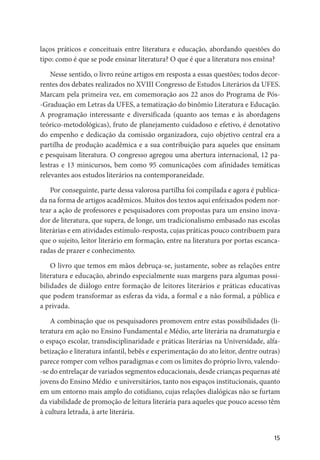 15
laços práticos e conceituais entre literatura e educação, abordando questões do
tipo: como é que se pode ensinar literatura? O que é que a literatura nos ensina?
Nesse sentido, o livro reúne artigos em resposta a essas questões; todos decor-
rentes dos debates realizados no XVIII Congresso de Estudos Literários da UFES.
Marcam pela primeira vez, em comemoração aos 22 anos do Programa de Pós-
-Graduação em Letras da UFES, a tematização do binômio Literatura e Educação.
A programação interessante e diversificada (quanto aos temas e às abordagens
teórico-metodológicas), fruto de planejamento cuidadoso e efetivo, é denotativo
do empenho e dedicação da comissão organizadora, cujo objetivo central era a
partilha de produção acadêmica e a sua contribuição para aqueles que ensinam
e pesquisam literatura. O congresso agregou uma abertura internacional, 12 pa-
lestras e 13 minicursos, bem como 95 comunicações com afinidades temáticas
relevantes aos estudos literários na contemporaneidade.
Por conseguinte, parte dessa valorosa partilha foi compilada e agora é publica-
da na forma de artigos acadêmicos. Muitos dos textos aqui enfeixados podem nor-
tear a ação de professores e pesquisadores com propostas para um ensino inova-
dor de literatura, que supera, de longe, um tradicionalismo embasado nas escolas
literárias e em atividades estímulo-resposta, cujas práticas pouco contribuem para
que o sujeito, leitor literário em formação, entre na literatura por portas escanca-
radas de prazer e conhecimento.
O livro que temos em mãos debruça-se, justamente, sobre as relações entre
literatura e educação, abrindo especialmente suas margens para algumas possi-
bilidades de diálogo entre formação de leitores literários e práticas educativas
que podem transformar as esferas da vida, a formal e a não formal, a pública e
a privada.
A combinação que os pesquisadores promovem entre estas possibilidades (li-
teratura em ação no Ensino Fundamental e Médio, arte literária na dramaturgia e
o espaço escolar, transdisciplinaridade e práticas literárias na Universidade, alfa-
betização e literatura infantil, bebês e experimentação do ato leitor, dentre outras)
parece romper com velhos paradigmas e com os limites do próprio livro, valendo-
-se do entrelaçar de variados segmentos educacionais, desde crianças pequenas até
jovens do Ensino Médio e universitários, tanto nos espaços institucionais, quanto
em um entorno mais amplo do cotidiano, cujas relações dialógicas não se furtam
da viabilidade de promoção de leitura literária para aqueles que pouco acesso têm
à cultura letrada, à arte literária.
 