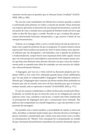132
Literatura e educação: gêneros, políticas e propostas
namento correto para as questões que se colocam frente à tradição” (GADA-
MER, 2005, p. 400).
No caso do conto machadiano tal reflexão fica à mostra quando o canário
é confrontado pela primeira vez sobre o conceito de mundo. Nesse momento
sua resposta apresenta os elementos de sua situação hermenêutica, a partir do
seu ponto de vista, o mundo seria uma gaiola de belchior tendo um servo que
todos os dias lhe dava água e comida. Percebe-se que a tradição lhe propor-
cionou determinado horizonte interpretativo, o que encerra o limite de sua
situação hermenêutica.
Todavia, ao se indagar sobre o certo e errado dentro da sala de aula em re-
lação com o papel do professor há que se perguntar: O canário (aluno) estaria
equivocado? Desconsidero este ponto de vista? O aluno muitas vezes apresen-
ta reflexões que são divergentes, e até limitadas, com a opinião do professor,
e tradicionalmente, sempre houve uma imposição deste sobre aquele. Ocorre
que, em uma perspectiva intersubjetiva característica dos tempos atuais, mis-
ter que haja uma abertura entre docente-discente, em que a troca de conheci-
mento pode se expandir para além do conteúdo, em um exercício de cidada-
nia e desenvolvimento humano.
A linguagem, por sua vez, é tema central na discussão proposta por Ga-
damer (2005, p. 612, nota 123), sobretudo quando lança a frase emblemática
que “ser que pode ser compreendido é linguagem”. Neste diapasão sustenta o
filósofo que “a linguagem não é somente um dentre muitos dotes atribuídos ao
homem que está no mundo, mas serve de base absoluta para que os homens
tenham mundo, nele se representa o mundo” (GADAMER, 2005, p. 571).
O caso do canário é emblemático e reflete tal discussão trazida pelo filóso-
fo alemão, no sentido de que no início do conto ao ser indagado por meio de
palavras como “casa, cemitério e raio de luz, o canário não tinha estabelecido
os pressupostos da linguagem para que a comunicação fosse realizada. Tais
palavras não compunham seu mundo linguístico, o que não permitiu a com-
preensão da mensagem.
Em paralelo com o ensino jurídico, a neutralidade do sujeito se torna um
mito. Acreditou-se durante muito tempo que o docente deveria se restringir a
passar conteúdos, considerando que o aluno seria uma mente vazia a receber
os ensinamentos do “Mestre”. Esta concepção foi se perpetuando no sentido
de que a formação dos professores reproduzia tal conceito, formando especia-
 