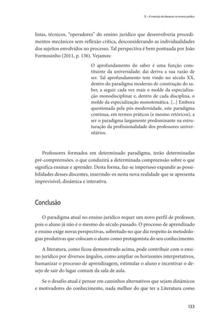 133
12 – A inserção da literatura no ensino jurídico
listas, técnicos, “operadores” do ensino jurídico que desenvolveria procedi-
mentos mecânicos sem reflexão crítica, desconsiderando as individualidades
dos sujeitos envolvidos no processo. Tal perspectiva é bem pontuada por João
Formosinho (2011, p. 136). Vejamos:
O aprofundamento do saber é uma função cons-
tituinte da universidade; daí deriva a sua razão de
ser. Tal aprofundamento tem vindo no século XX,
dentro do paradigma moderno de construção do sa-
ber, a seguir cada vez mais o molde da especializa-
ção monodisciplinar e, dentro de cada disciplina, o
molde da especialização monotemática. [...] Embora
questionada pela pós-modernidade, este paradigma
continua, em termos práticos (e mesmo retóricos), a
ser o paradigma largamente predominante na estru-
turação da profissionalidade dos professores univer-
sitários.
Professores formados em determinado paradigma, terão determinadas
pré-compreensões, o que conduzirá a determinada compreensão sobre o que
significa ensinar e aprender. Desta forma, faz-se imperioso expandir as possi-
bilidades desses discentes, inserindo-os nesta nova realidade que se apresenta
imprevisível, dinâmica e interativa.
Conclusão
O paradigma atual no ensino jurídico requer um novo perfil de professor,
pois o aluno já não é o mesmo do século passado. O processo de aprendizado
e ensino exige novas perspectivas, sobretudo no que diz respeito às metodolo-
gias produtivas que colocam o aluno como protagonista do seu conhecimento.
A literatura, como ficou demonstrado acima, pode contribuir com o ensi-
no jurídico por diversos ângulos, como ampliar os horizontes interpretativos,
humanizar o processo de aprendizagem, estimular o aluno e incentivar o de-
sejo de sair do lugar comum da sala de aula.
Se o desafio atual é pensar em caminhos alternativos que sejam dinâmicos
e motivadores do conhecimento, nada melhor do que ter a Literatura como
 