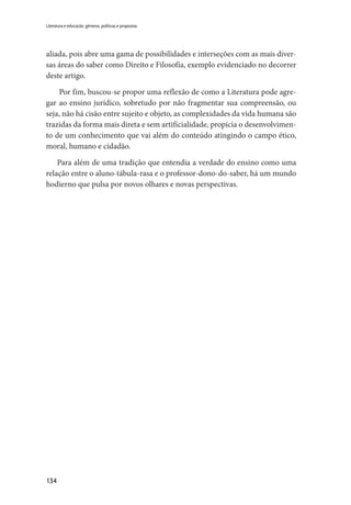 134
Literatura e educação: gêneros, políticas e propostas
aliada, pois abre uma gama de possibilidades e interseções com as mais diver-
sas áreas do saber como Direito e Filosofia, exemplo evidenciado no decorrer
deste artigo.
Por fim, buscou-se propor uma reflexão de como a Literatura pode agre-
gar ao ensino jurídico, sobretudo por não fragmentar sua compreensão, ou
seja, não há cisão entre sujeito e objeto, as complexidades da vida humana são
trazidas da forma mais direta e sem artificialidade, propícia o desenvolvimen-
to de um conhecimento que vai além do conteúdo atingindo o campo ético,
moral, humano e cidadão.
Para além de uma tradição que entendia a verdade do ensino como uma
relação entre o aluno-tábula-rasa e o professor-dono-do-saber, há um mundo
hodierno que pulsa por novos olhares e novas perspectivas.
 