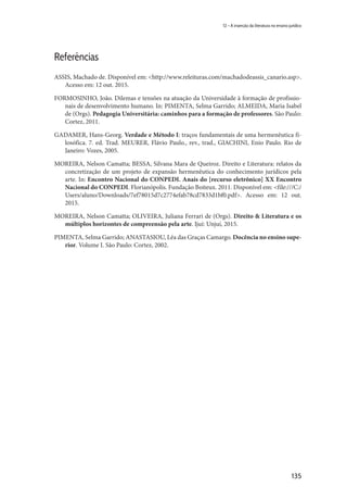 135
12 – A inserção da literatura no ensino jurídico
Referências
ASSIS, Machado de. Disponível em: <http://www.releituras.com/machadodeassis_canario.asp>.
Acesso em: 12 out. 2015.
FORMOSINHO, João. Dilemas e tensões na atuação da Universidade à formação de profissio-
nais de desenvolvimento humano. In: PIMENTA, Selma Garrido; ALMEIDA, Maria Isabel
de (Orgs). Pedagogia Universitária: caminhos para a formação de professores. São Paulo:
Cortez, 2011.
GADAMER, Hans-Georg. Verdade e Método I: traços fundamentais de uma hermenêutica fi-
losófica. 7. ed. Trad. MEURER, Flávio Paulo., rev., trad., GIACHINI, Enio Paulo. Rio de
Janeiro: Vozes, 2005.
MOREIRA, Nelson Camatta; BESSA, Silvana Mara de Queiroz. Direito e Literatura: relatos da
concretização de um projeto de expansão hermenêutica do conhecimento jurídicos pela
arte. In: Encontro Nacional do CONPEDI. Anais do [recurso eletrônico] XX Encontro
Nacional do CONPEDI. Florianópolis. Fundação Boiteux. 2011. Disponível em: <file:///C:/
Users/aluno/Downloads/7ef78015d7c2774efab78cd7833d1bf0.pdf>. Acesso em: 12 out.
2015.
MOREIRA, Nelson Camatta; OLIVEIRA, Juliana Ferrari de (Orgs). Direito & Literatura e os
múltiplos horizontes de compreensão pela arte. Ijuí: Unjuí, 2015.
PIMENTA, Selma Garrido; ANASTASIOU, Léa das Graças Camargo. Docência no ensino supe-
rior. Volume I. São Paulo: Cortez, 2002.
 
