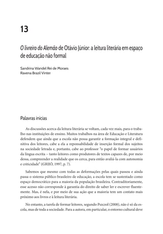 13
O livreiro do Alemão de Otávio Júnior: a leitura literária em espaço
de educação não formal
Sandrina Wandel Rei de Moraes
Ravena Brazil Vinter
Palavras inicias
As discussões acerca da leitura literária se voltam, cada vez mais, para o traba-
lho nas instituições de ensino. Muitos trabalhos na área de Educação e Literatura
defendem que ainda que a escola não possa garantir a formação integral e defi-
nitiva dos leitores, cabe a ela a reponsabilidade de inserção formal dos sujeitos
na sociedade letrada e, portanto, cabe ao professor “o papel de formar usuários
da língua escrita – tanto leitores como produtores de textos capazes de, por meio
dessa, compreender a realidade que os cerca, para então avaliá-la com autonomia
e criticidade” (GRIJÓ, 1997, p. 7).
Sabemos que mesmo com todas as deformações pelas quais passou e ainda
passa o sistema público brasileiro de educação, a escola tem se sustentado como
espaço democrático para a maioria da população brasileira. Contraditoriamente,
esse acesso não corresponde à garantia do direito de saber ler e escrever fluente-
mente. Mas, é nela, e por meio de sua ação que a maioria tem um contato mais
próximo aos livros e à leitura literária.
No entanto, a tarefa de formar leitores, segundo Pszczol (2008), não é só da es-
cola, mas de toda a sociedade. Para a autora, em particular, o entorno cultural deve
 