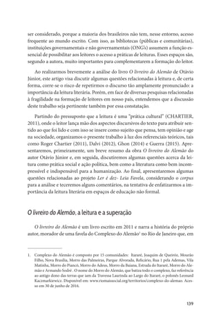139
ser considerado, porque a maioria dos brasileiros não tem, nesse entorno, acesso
frequente ao mundo escrito. Com isso, as bibliotecas (públicas e comunitárias),
instituições governamentais e não governamentais (ONG’s) assumem a função es-
sencial de possibilitar aos leitores o acesso a práticas de leituras. Esses espaços são,
segundo a autora, muito importantes para complementarem a formação do leitor.
Ao realizarmos brevemente a análise do livro O livreiro do Alemão de Otávio
Júnior, este artigo visa discutir algumas questões relacionadas à leitura e, de certa
forma, corre-se o risco de repetirmos o discurso tão amplamente pronunciado: a
importância da leitura literária. Porém, em face de diversas pesquisas relacionadas
à fragilidade na formação de leitores em nosso país, entendemos que a discussão
deste trabalho seja pertinente também por essa constatação.
Partindo do pressuposto que a leitura é uma “prática cultural” (CHARTIER,
2011), onde o leitor lança mão dos aspectos discursivos do texto para atribuir sen-
tido ao que foi lido e com isso se insere como sujeito que pensa, tem opinião e age
na sociedade, organizamos o presente trabalho à luz dos referenciais teóricos, tais
como Roger Chartier (2011), Dalvi (2012), Ghon (2014) e Guerra (2015). Apre-
sentaremos, primeiramente, um breve resumo da obra O livreiro do Alemão do
autor Otávio Júnior e, em seguida, discutiremos algumas questões acerca da lei-
tura como prática social e ação política, bem como a literatura como bem incom-
pressível e indispensável para a humanização. Ao final, apresentaremos algumas
questões relacionadas ao projeto Ler é dez- Leia Favela, considerando o corpus
para a análise e teceremos alguns comentários, na tentativa de enfatizarmos a im-
portância da leitura literária em espaços de educação não formal.
O livreiro do Alemão, a leitura e a superação
O livreiro do Alemão é um livro escrito em 2011 e narra a história do próprio
autor, morador de uma favela do Complexo do Alemão1
no Rio de Janeiro que, em
1.	 Complexo do Alemão é composto por 15 comunidades:  Itararé, Joaquim de Queiróz, Mourão
Filho, Nova Brasília, Morro das Palmeiras, Parque Alvorada, Relicário, Rua 1 pela Ademas, Vila
Matinha, Morro do Piancó, Morro do Adeus, Morro da Baiana, Estrada do Itararé, Morro do Ale-
mão e Armando Sodré . O nome do Morro do Alemão, que batiza todo o complexo, faz referência
ao antigo dono das terras que iam da Travessa Laurinda ao Largo do Itararé, o polonês Leonard
Kaczmarkiewicz. Disponível em: www.riomaissocial.org/territorios/complexo-do-alemao. Aces-
so em 30 de junho de 2016.
 