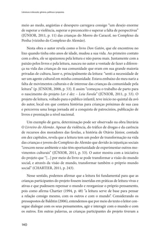 140
Literatura e educação: gêneros, políticas e propostas
meio ao medo, angústias e desespero carregava consigo “um desejo enorme
de superar a violência, superar o preconceito e superar a falta de perspectivas”
(JÚNIOR, 2011, p. 11) das crianças do Morro do Caracol, no Complexo da
Penha (vizinho do Complexo do Alemão).
Nesta obra o autor revela como o livro Don Gatón, que ele encontrou no
lixo quando tinha oito anos de idade, mudou a sua vida. Ao primeiro contato
com a obra, ele se apaixonou pela leitura e não parou mais. Juntamente com a
paixão pelos livros e pela leitura, nasceu no autor a vontade de fazer a diferen-
ça na vida das crianças de sua comunidade que eram em sua grande maioria
privadas de cultura, lazer e, principalmente da leitura: “senti a necessidade de
ser um agente cultural em minha comunidade. Estava embaixo do meu nariz a
falta de movimentos culturais e de interesse das crianças da comunidade pela
leitura” (p. JÚNIOR, 2008, p. 53). E assim “começou o trabalho de parto para
o nascimento do projeto Ler é dez – Leia Favela” (JÚNIOR, 2011, p. 53). O
projeto de leitura, voltado para o público infantil, teve início no quintal da avó
do autor, local em que contava histórias para crianças próximas de sua casa
e percorreu uma longa jornada até a conquista de patrocínios, publicação de
livros e premiação a nível nacional.
Um exemplo de garra, determinação pode ser observado na obra literária
O Livreiro do Alemão. Apesar da violência, do tráfico de drogas e da carência
de recursos dos moradores das favelas, a história de Otávio Júnior, contada
em dez capítulos, revela que a leitura tem um poder de transformação na vida
das crianças e jovens do Complexo do Alemão que devido às injustiças sociais
“crescem nesse ambiente e não têm oportunidade de experimentar outros mo-
vimentos culturais” (JÚNIOR, 2011, p. 53). O autor mostra com a iniciativa
do projeto que “[...] por meio do livro se pode transformar a visão do mundo
social, e através da visão de mundo, transformar também o próprio mundo
social” (CHARTIER, 2011, p. 243).
Nesse sentido, podemos afirmar que a leitura foi fundamental para que as
crianças participantes do projeto fossem inseridas em práticas de leitura vivas e
ativas e que pudessem repensar o mundo e reorganizar o próprio pensamento,
pois como afirma Chartier (1994, p. 48) ”a leitura serve de base para pensar
a relação consigo mesmo, com os outros e com o mundo”. Considerando os
pressupostos de Bakhtin (2006), entendemos que por meio do texto o leitor con-
segue dialogar com os seus pensamentos, agir e interagir com o mundo e com
os outros. Em outras palavras, as crianças participantes do projeto tiveram a
 