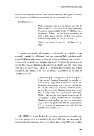 141
13 – O livreiro do Alemão de Otávio Júnior: a leitura
literária em espaço de educação não formal
oportunidade de se constituírem como sujeitos reflexivos, interagindo com seus
pares diante da realidade que estavam inseridos, por causa da leitura.
Acreditamos que:
Numa sociedade como a nossa, em que a divisão de
bens, de rendas e de lucros é tão desigual, não se es-
tranha que a desigualdade similar presida também a
distribuição de bens culturais, já que a participação
em boa parte destes últimos é mediada pela leitura,
habilidade que não está ao alcance de todo [...].
Mas ler, no entanto, é essencial (LAJOLO, 2000, p.
106).
Pensamos que entender a leitura como prática social é reconhecê-la como
uma ação essencial de embates em busca de uma sociedade mais justa, onde
as oportunidades sejam dadas a todos de forma igualitária e que o acesso e
permanência em ambientes culturais não sejam privilégio de uma pequena
parcela da população brasileira. Ressaltamos, portanto, que não temos uma
visão de que a leitura pode “salvar” o ser humano dos problemas que afetam
sua vida diária, livrando-o do “caos do mundo”. Recorremos às palavras de
Guerra (2015) para
Advertimos que não cogitamos, de modo algum, a
leitura como – fazedora de caridade ou que ela, por
si só, resolverá os problemas do mundo [...]. No en-
tanto, defendemos, mais uma vez, a inserção de leitu-
ra, inclusive no bojo das literaturas infantil e juvenil,
de abordagens sociais. Abordagens que nos permi-
tem ler levantando a cabeça, nas palavras de Barthes
(2004, p. 64), que nos façam pensar em processos de
decifração de enigmas, amadurecimento e de autoco-
nhecimento, mas também, de intervenção no mun-
do, por meio do questionamento das desigualdades
[...], e a consequente tentativa de superação de todas
as formas de violência (p. 81).
Dalvi (2012) no artigo Ensino de Literatura: algumas contribuições nos
provoca a pensar sobre a importância da leitura literária como processo de
humanização. Na verdade, a autora traz à tona que a leitura literária não tem
 
