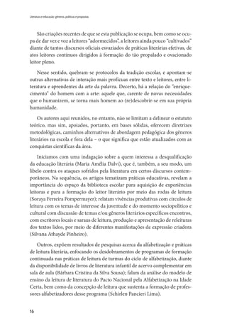 16
Literatura e educação: gêneros, políticas e propostas
São criações recentes de que se esta publicação se ocupa, bem como se ocu-
pa de dar vez e voz a leitores “adormecidos”, a leitores ainda pouco “cultivados”
diante de tantos discursos oficiais esvaziados de práticas literárias efetivas, de
atos leitores contínuos dirigidos à formação do tão propalado e ovacionado
leitor pleno.
Nesse sentido, quebram-se protocolos da tradição escolar, e apontam-se
outras alternativas de interação mais profícuas entre texto e leitores, entre li-
teratura e aprendentes da arte da palavra. Decerto, há a relação do “enrique-
cimento” do homem com a arte: aquele que, carente de novas necessidades
que o humanizem, se torna mais homem ao (re)descobrir-se em sua própria
humanidade.
Os autores aqui reunidos, no entanto, não se limitam a delinear o estatuto
teórico, mas sim, apoiados, portanto, em bases sólidas, oferecem diretrizes
metodológicas, caminhos alternativos de abordagem pedagógica dos gêneros
literários na escola e fora dela – o que significa que estão atualizados com as
conquistas científicas da área.
Iniciamos com uma indagação sobre a quem interessa a desqualificação
da educação literária (Maria Amélia Dalvi), que é, também, a seu modo, um
libelo contra os ataques sofridos pela literatura em certos discursos contem-
porâneos. Na sequência, os artigos tematizam práticas educativas, revelam a
importância do espaço da biblioteca escolar para aquisição de experiências
leitoras e para a formação do leitor literário por meio das rodas de leitura
(Soraya Ferreira Pompermayer); relatam vivências produtivas com círculos de
leitura com os temas de interesse da juventude e do momento sociopolítico e
cultural com discussão de temas e/ou gêneros literários específicos encontros,
com escritores locais e saraus de leitura, produção e apresentação de releituras
dos textos lidos, por meio de diferentes manifestações de expressão criadora
(Silvana Athayde Pinheiro).
Outros, expõem resultados de pesquisas acerca da alfabetização e práticas
de leitura literária, enfocando os desdobramentos de programas de formação
continuada nas práticas de leitura de turmas do ciclo de alfabetização, diante
da disponibilidade de livros de literatura infantil de acervo complementar em
sala de aula (Bárbara Cristina da Silva Sousa); falam da análise do modelo de
ensino da leitura de literatura do Pacto Nacional pela Alfabetização na Idade
Certa, bem como da concepção de leitura que sustenta a formação de profes-
sores alfabetizadores desse programa (Schirlen Pancieri Lima).
 