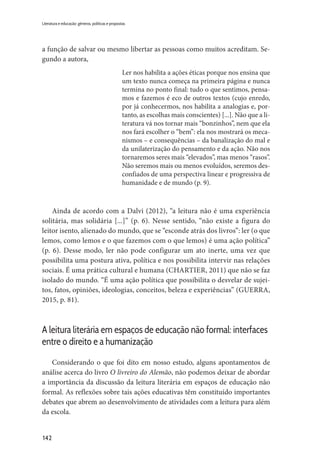 142
Literatura e educação: gêneros, políticas e propostas
a função de salvar ou mesmo libertar as pessoas como muitos acreditam. Se-
gundo a autora,
Ler nos habilita a ações éticas porque nos ensina que
um texto nunca começa na primeira página e nunca
termina no ponto final: tudo o que sentimos, pensa-
mos e fazemos é eco de outros textos (cujo enredo,
por já conhecermos, nos habilita a analogias e, por-
tanto, as escolhas mais conscientes) [...]. Não que a li-
teratura vá nos tornar mais “bonzinhos”, nem que ela
nos fará escolher o “bem”: ela nos mostrará os meca-
nismos – e consequências – da banalização do mal e
da unilaterização do pensamento e da ação. Não nos
tornaremos seres mais “elevados”, mas menos “rasos”.
Não seremos mais ou menos evoluídos, seremos des-
confiados de uma perspectiva linear e progressiva de
humanidade e de mundo (p. 9).
Ainda de acordo com a Dalvi (2012), “a leitura não é uma experiência
solitária, mas solidária [...]” (p. 6). Nesse sentido, “não existe a figura do
leitor isento, alienado do mundo, que se “esconde atrás dos livros”: ler (o que
lemos, como lemos e o que fazemos com o que lemos) é uma ação política”
(p. 6). Desse modo, ler não pode configurar um ato inerte, uma vez que
possibilita uma postura ativa, política e nos possibilita intervir nas relações
sociais. É uma prática cultural e humana (CHARTIER, 2011) que não se faz
isolado do mundo. “É uma ação política que possibilita o desvelar de sujei-
tos, fatos, opiniões, ideologias, conceitos, beleza e experiências” (GUERRA,
2015, p. 81).
A leitura literária em espaços de educação não formal: interfaces
entre o direito e a humanização
Considerando o que foi dito em nosso estudo, alguns apontamentos de
análise acerca do livro O livreiro do Alemão, não podemos deixar de abordar
a importância da discussão da leitura literária em espaços de educação não
formal. As reflexões sobre tais ações educativas têm constituído importantes
debates que abrem ao desenvolvimento de atividades com a leitura para além
da escola.
 