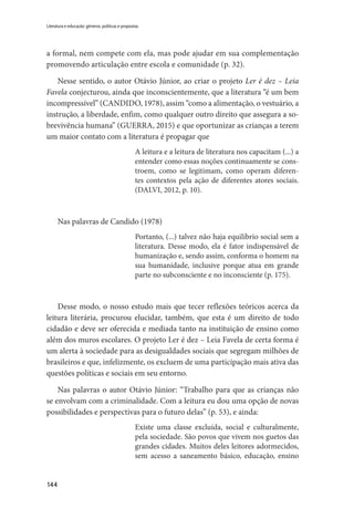144
Literatura e educação: gêneros, políticas e propostas
a formal, nem compete com ela, mas pode ajudar em sua complementação
promovendo articulação entre escola e comunidade (p. 32).
Nesse sentido, o autor Otávio Júnior, ao criar o projeto Ler é dez – Leia
Favela conjecturou, ainda que inconscientemente, que a literatura “é um bem
incompressível” (CANDIDO, 1978), assim “como a alimentação, o vestuário, a
instrução, a liberdade, enfim, como qualquer outro direito que assegura a so-
brevivência humana” (GUERRA, 2015) e que oportunizar as crianças a terem
um maior contato com a literatura é propagar que
A leitura e a leitura de literatura nos capacitam (...) a
entender como essas noções continuamente se cons-
troem, como se legitimam, como operam diferen-
tes contextos pela ação de diferentes atores sociais.
(DALVI, 2012, p. 10).
Nas palavras de Candido (1978)
Portanto, (...) talvez não haja equilíbrio social sem a
literatura. Desse modo, ela é fator indispensável de
humanização e, sendo assim, conforma o homem na
sua humanidade, inclusive porque atua em grande
parte no subconsciente e no inconsciente (p. 175).
Desse modo, o nosso estudo mais que tecer reflexões teóricos acerca da
leitura literária, procurou elucidar, também, que esta é um direito de todo
cidadão e deve ser oferecida e mediada tanto na instituição de ensino como
além dos muros escolares. O projeto Ler é dez – Leia Favela de certa forma é
um alerta à sociedade para as desigualdades sociais que segregam milhões de
brasileiros e que, infelizmente, os excluem de uma participação mais ativa das
questões políticas e sociais em seu entorno.
Nas palavras o autor Otávio Júnior: “Trabalho para que as crianças não
se envolvam com a criminalidade. Com a leitura eu dou uma opção de novas
possibilidades e perspectivas para o futuro delas” (p. 53), e ainda:
Existe uma classe excluída, social e culturalmente,
pela sociedade. São povos que vivem nos guetos das
grandes cidades. Muitos deles leitores adormecidos,
sem acesso a saneamento básico, educação, ensino
 