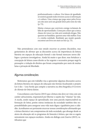 145
13 – O livreiro do Alemão de Otávio Júnior: a leitura
literária em espaço de educação não formal
profissionalizante e cultura. Um futuro de igualdade
só existirá quando todos tiverem acesso à informação
e à cultura. Uma criança que pega amor pelos livros
aos oito anos será um grande leitor pelo resto da vida
(p. 73).
Muitas crianças que convivem comigo reclamam da
falta de oportunidades. Começam a dizer que a única
chance de vencer na vida será vendendo drogas. Não
querem ser bandidos, querem uma vida melhor. Essa
é a minha realidade. Realidade que mudei quando
encontrei um livro em meio ao lixo (p. 73).
Não pretendemos com esse estudo encerrar os pontos discutidos, mas
gostaríamos de afirmar que as discussões acerca da importância da leitura
literária em espaços de educação formal e não formal merecem novos diá-
logos e posturas investigativas. Ainda há muito o que dizer, mas fortalecer a
concepção de leitura como direito se faz urgente e necessário porque negá-la
pressupõe a violação de direitos que foram conquistados por meio de muitas
lutas e privação de liberdade.
Algumas considerações
Reiteramos que este trabalho visa a apresentar algumas discussões acerca
da leitura literária em espaços de educação não formal, focalizando o projeto
Ler é dez – Leia Favela que compõe a narrativa na obra biográfica O Livreiro
do Alemão de Otávio Júnior.
Concordamos com Guerra (2015) que a leitura não deve ser vista com um
caráter salvacionista, responsável por libertar o sujeito das “vilanias” da vida.
A escola, sendo espaço de aprendizado, tem uma parcela imprescindível na
formação do leitor, porém outras instâncias da sociedade também têm res-
ponsabilidades para assegurar uma vida mais digna e igualitária para o cida-
dão. Acreditamos ser pertinente encerrar nossas considerações afirmando que
a leitura literária é um compromisso de toda sociedade, que abrange desde os
atores da educação até os programas de fomento à leitura, que não se esgota
unicamente nos espaços escolares. Ainda em diálogo com Guerra (2015), ra-
tificamos que
 