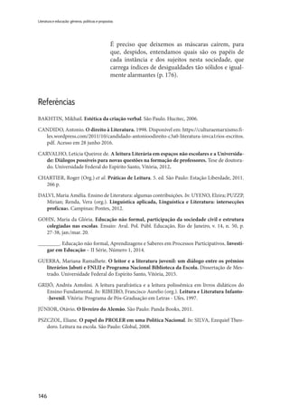 146
Literatura e educação: gêneros, políticas e propostas
É preciso que deixemos as máscaras caírem, para
que, despidos, entendamos quais são os papéis de
cada instância e dos sujeitos nesta sociedade, que
carrega índices de desigualdades tão sólidos e igual-
mente alarmantes (p. 176).
Referências
BAKHTIN, Mikhail. Estética da criação verbal. São Paulo. Hucitec, 2006.
CANDIDO, Antonio. O direito à Literatura. 1998. Disponível em: https://culturaemarxismo.fi-
les.wordpress.com/2011/10/candidado-antonioodireito-c3a0-literatura-invca1rios-escritos.
pdf. Acesso em 28 junho 2016.
CARVALHO, Letícia Queiroz de. A leitura Literária em espaços não escolares e a Universida-
de: Diálogos possíveis para novas questões na formação de professores. Tese de doutora-
do. Universidade Federal do Espírito Santo, Vitória, 2012.
CHARTIER, Roger (Org.) et al. Práticas de Leitura. 5. ed. São Paulo: Estação Liberdade, 2011.
266 p.
DALVI, Maria Amélia. Ensino de Literatura: algumas contribuições. In: UYENO, Elzira; PUZZP,
Mirian; Renda, Vera (org.). Linguística aplicada, Linguística e Literatura: intersecções
profícuas. Campinas: Pontes, 2012.
GOHN, Maria da Glória. Educação não formal, participação da sociedade civil e estrutura
colegiadas nas escolas. Ensaio: Aval. Pol. Públ. Educação, Rio de Janeiro, v. 14, n. 50, p.
27-38, jan./mar. 20.
________. Educação não formal, Aprendizagens e Saberes em Processos Participativos. Investi-
gar em Educação – II Série, Número 1, 2014.
GUERRA, Mariana Ramalhete. O leitor e a literatura juvenil: um diálogo entre os prêmios
literários Jabuti e FNLIJ e Programa Nacional Biblioteca da Escola. Dissertação de Mes-
trado. Universidade Federal do Espírito Santo, Vitória, 2015.
GRIJÓ, Andréa Antolini. A leitura parafrástica e a leitura polissêmica em livros didáticos do
Ensino Fundamental. In: RIBEIRO, Francisco Aurelio (org.). Leitura e Literatura Infanto-
-Juvenil. Vitória: Programa de Pós-Graduação em Letras - Ufes, 1997.
JÚNIOR, Otávio. O livreiro do Alemão. São Paulo: Panda Books, 2011.
PSZCZOL, Eliane. O papel do PROLER em uma Política Nacional. In: SILVA, Ezequiel Theo-
doro. Leitura na escola. São Paulo: Global, 2008.
 