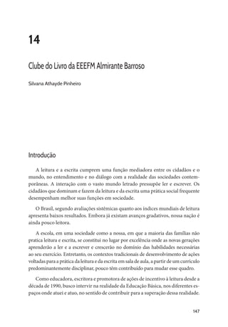147
14
Clube do Livro da EEEFM Almirante Barroso
Silvana Athayde Pinheiro
Introdução
A leitura e a escrita cumprem uma função mediadora entre os cidadãos e o
mundo, no entendimento e no diálogo com a realidade das sociedades contem-
porâneas. A interação com o vasto mundo letrado pressupõe ler e escrever. Os
cidadãos que dominam e fazem da leitura e da escrita uma prática social frequente
desempenham melhor suas funções em sociedade.
O Brasil, segundo avaliações sistêmicas quanto aos índices mundiais de leitura
apresenta baixos resultados. Embora já existam avanços gradativos, nossa nação é
ainda pouco leitora.
A escola, em uma sociedade como a nossa, em que a maioria das famílias não
pratica leitura e escrita, se constitui no lugar por excelência onde as novas gerações
aprenderão a ler e a escrever e crescerão no domínio das habilidades necessárias
ao seu exercício. Entretanto, os contextos tradicionais de desenvolvimento de ações
voltadas para a prática da leitura e da escrita em sala de aula, a partir de um currículo
predominantemente disciplinar, pouco têm contribuído para mudar esse quadro.
Como educadora, escritora e promotora de ações de incentivo à leitura desde a
década de 1990, busco intervir na realidade da Educação Básica, nos diferentes es-
paços onde atuei e atuo, no sentido de contribuir para a superação dessa realidade.
 