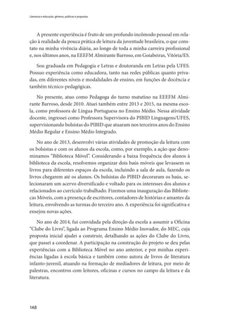 148
Literatura e educação: gêneros, políticas e propostas
A presente experiência é fruto de um profundo incômodo pessoal em rela-
ção à realidade da pouca prática de leitura da juventude brasileira, o que cons-
tato na minha vivência diária, ao longo de toda a minha carreira profissional
e, nos últimos anos, na EEEFM Almirante Barroso, em Goiabeiras, Vitória/ES.
Sou graduada em Pedagogia e Letras e doutoranda em Letras pela UFES.
Possuo experiência como educadora, tanto nas redes públicas quanto priva-
das, em diferentes níveis e modalidades de ensino, em funções de docência e
também técnico-pedagógicas.
No presente, atuo como Pedagoga do turno matutino na EEEFM Almi-
rante Barroso, desde 2010. Atuei também entre 2013 e 2015, na mesma esco-
la, como professora de Língua Portuguesa no Ensino Médio. Nessa atividade
docente, ingressei como Professora Supervisora do PIBID Linguagens/UFES,
supervisionando bolsistas do PIBID que atuaram nos terceiros anos do Ensino
Médio Regular e Ensino Médio Integrado.
No ano de 2013, desenvolvi várias atividades de promoção da leitura com
os bolsistas e com os alunos da escola, como, por exemplo, a ação que deno-
minamos “Biblioteca Móvel”. Considerando a baixa frequência dos alunos à
biblioteca da escola, resolvemos organizar dois baús móveis que levassem os
livros para diferentes espaços da escola, incluindo a sala de aula, fazendo os
livros chegarem até os alunos. Os bolsistas do PIBID decoraram os baús, se-
lecionaram um acervo diversificado e voltado para os interesses dos alunos e
relacionados ao currículo trabalhado. Fizemos uma inauguração das Bibliote-
cas Móveis, com a presença de escritores, contadores de histórias e amantes da
leitura, envolvendo as turmas do terceiro ano. A experiência foi significativa e
ensejou novas ações.
No ano de 2014, fui convidada pela direção da escola a assumir a Oficina
“Clube do Livro”, ligada ao Programa Ensino Médio Inovador, do MEC, cuja
proposta inicial ajudei a construir, detalhando as ações do Clube do Livro,
que passei a coordenar. A participação na construção do projeto se deu pelas
experiências com a Biblioteca Móvel no ano anterior, e por minhas experi-
ências ligadas à escola básica e também como autora de livros de literatura
infanto-juvenil, atuando na formação de mediadores de leitura, por meio de
palestras, encontros com leitores, oficinas e cursos no campo da leitura e da
literatura.
 