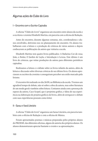 150
Literatura e educação: gêneros, políticas e propostas
Algumas ações do Clube do Livro
I – Encontro com o Escritor Capixaba
A oficina “Clube do Livro” organizou um encontro entre alunos da escola e
a escritora e cronista Elizabeth Martins, em parceria com a oficina de Redação.
Antes do encontro, durante algumas semanas, nós, coordenadoras e alu-
nos envolvidos, detivemo-nos no planejamento do encontro. Os alunos tra-
balharam com a leitura e a produção de crônicas de vários autores e depois
conheceram as publicações da autora que visitaria a escola.
Elizabeth Martins tem quatro livros publicados: A Bailarina Cor-de-rosa;
João, o Botão; O Jardim de Layla; e Introdução à Leveza. Este último é um
livro de crônicas, que reúne produções da autora para diferentes periódicos
capixabas.
Realizamos a leitura e o debate sobre os livros infantis da autora, além da
leitura e discussão sobre diversas crônicas de seu último livro. Os alunos apre-
ciaram os escritos da cronista e conseguiram perceber seu estilo marcado pelo
lirismo.
O encontro foi realizado no dia 26/09, na Biblioteca da escola. Tivemos um
agradável tempo de debate, não só sobre a obra da autora, mas sobre literatura
de um modo geral e também sobre leitura. Contamos ainda com a presença do
esposo da autora, Caco Scopel, que é projetista gráfico, e falou de sua experi-
ência na elaboração de projetos gráficos de livros, além de enriquecer o debate
com suas experiências pessoais como leitor.
II - Sarau e Varal Literário
A oficina “Clube do Livro” organizou um Sarau Literário, em parceria tam-
bém com a oficina de Redação e com a oficina de Música.
Foram apresentados poemas e músicas preparadas pelos próprios alunos
do PROEMI, das diferentes oficinas, alguns de autoria dos próprios alunos. Os
alunos demonstraram apreciar bastante o evento e as apresentações.
 