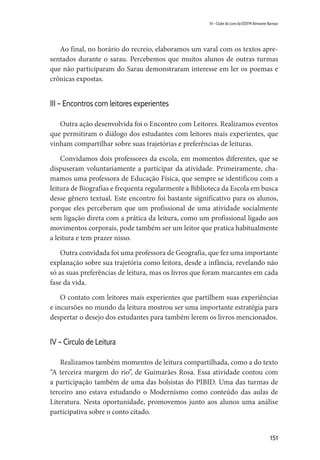 151
14 – Clube do Livro da EEEFM Almirante Barroso
Ao final, no horário do recreio, elaboramos um varal com os textos apre-
sentados durante o sarau. Percebemos que muitos alunos de outras turmas
que não participaram do Sarau demonstraram interesse em ler os poemas e
crônicas expostas.
III – Encontros com leitores experientes
Outra ação desenvolvida foi o Encontro com Leitores. Realizamos eventos
que permitiram o diálogo dos estudantes com leitores mais experientes, que
vinham compartilhar sobre suas trajetórias e preferências de leituras.
Convidamos dois professores da escola, em momentos diferentes, que se
dispuseram voluntariamente a participar da atividade. Primeiramente, cha-
mamos uma professora de Educação Física, que sempre se identificou com a
leitura de Biografias e frequenta regularmente a Biblioteca da Escola em busca
desse gênero textual. Este encontro foi bastante significativo para os alunos,
porque eles perceberam que um profissional de uma atividade socialmente
sem ligação direta com a prática da leitura, como um profissional ligado aos
movimentos corporais, pode também ser um leitor que pratica habitualmente
a leitura e tem prazer nisso.
Outra convidada foi uma professora de Geografia, que fez uma importante
explanação sobre sua trajetória como leitora, desde a infância, revelando não
só as suas preferências de leitura, mas os livros que foram marcantes em cada
fase da vida.
O contato com leitores mais experientes que partilhem suas experiências
e incursões no mundo da leitura mostrou ser uma importante estratégia para
despertar o desejo dos estudantes para também lerem os livros mencionados.
IV – Círculo de Leitura
Realizamos também momentos de leitura compartilhada, como a do texto
“A terceira margem do rio”, de Guimarães Rosa. Essa atividade contou com
a participação também de uma das bolsistas do PIBID. Uma das turmas de
terceiro ano estava estudando o Modernismo como conteúdo das aulas de
Literatura. Nesta oportunidade, promovemos junto aos alunos uma análise
participativa sobre o conto citado.
 