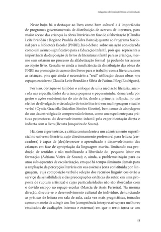 17
Nesse bojo, há o destaque ao livro como bem cultural e à importância
de programas governamentais de distribuição de acervos de literatura, para
maior acesso das crianças às obras literárias em fase de alfabetização (Claudia
Leite Brandão e Regiane Pradela da Silva Bastos); quanto ao Programa Nacio-
nal para a Biblioteca Escolar (PNBE), há o debate sobre sua ação considerada
como um avanço significativo para a Educação Infantil, pois que representa a
importância da disposição de livros de literatura infantil para as crianças, mes-
mo sem estarem no processo da alfabetização formal já podendo ter acesso
ao objeto livro. Ressalta-se ainda a insuficiência da distribuição das obras do
PNBE na promoção do acesso dos livros para o trabalho com a literatura com
as crianças, pois que ainda é necessário a “real” utilização dessas obras nos
espaços escolares (Claudia Leite Brandão e Sílvia de Fátima Pilegi Rodrigues).
Por isso, destaque-se também o enfoque de uma mediação literária, anco-
rada nas especificidades da criança pequena e pequenininha, demarcada por
gestos e ações embrionárias do ato de ler, desde a primeira infância, no uso
efetivo de divulgação e circulação do texto literário em sua linguagem visual e
verbal (Cyntia Graziella Guizelim Simões Girotto), bem como da abordagem
do uso das estratégias de compreensão leitoras, como um expediente para prá-
ticas promotoras do desenvolvimento infantil pela experimentação direta e
indireta com o livro (Renata Junqueira de Souza).
Há, com vigor teórico, a crítica contundente a um adentramento superfi-
cial no universo literário, cujo direcionamento professoral para leitura (cer-
ceadora) é capaz de (des)favorecer o aprendizado e desenvolvimento das
crianças em fase de apropriação da linguagem escrita, limitando sua pro-
dução de sentidos e não mobilizando a liberdade do pequeno leitor em
formação (Adriana Vieira de Souza); e, ainda, a problematização para os
anos subsequentes de escolarização, em que há tempo diminuto demais para
a ampliação da percepção literária em sua essência (esta constituída por lin-
guagem, cuja composição verbal e seleção dos recursos linguísticos estão a
serviço da sensibilidade e das preocupações estéticas do autor, em uma pro-
posta de ruptura artística) e cujas particularidades não são abordadas com
o devido escopo no espaço escolar (Marcia de Assis Ferreira). Na mesma
direção, discute-se o desenvolvimento cultural do indivíduo, denunciando
as práticas de leitura em sala de aula, cada vez mais pragmáticas, tomadas
como um meio de atingir um fim (competência interpretativa para melhores
resultados de avaliações internas e externas) em que o texto torna-se um
indagações sobre educação literária: uma introdução
 