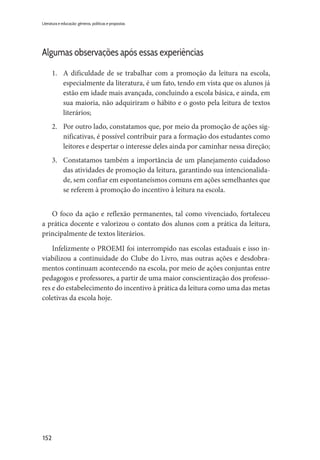 152
Literatura e educação: gêneros, políticas e propostas
Algumas observações após essas experiências
1.	 A dificuldade de se trabalhar com a promoção da leitura na escola,
especialmente da literatura, é um fato, tendo em vista que os alunos já
estão em idade mais avançada, concluindo a escola básica, e ainda, em
sua maioria, não adquiriram o hábito e o gosto pela leitura de textos
literários;
2.	 Por outro lado, constatamos que, por meio da promoção de ações sig-
nificativas, é possível contribuir para a formação dos estudantes como
leitores e despertar o interesse deles ainda por caminhar nessa direção;
3.	 Constatamos também a importância de um planejamento cuidadoso
das atividades de promoção da leitura, garantindo sua intencionalida-
de, sem confiar em espontaneísmos comuns em ações semelhantes que
se referem à promoção do incentivo à leitura na escola.
O foco da ação e reflexão permanentes, tal como vivenciado, fortaleceu
a prática docente e valorizou o contato dos alunos com a prática da leitura,
principalmente de textos literários.
Infelizmente o PROEMI foi interrompido nas escolas estaduais e isso in-
viabilizou a continuidade do Clube do Livro, mas outras ações e desdobra-
mentos continuam acontecendo na escola, por meio de ações conjuntas entre
pedagogos e professores, a partir de uma maior conscientização dos professo-
res e do estabelecimento do incentivo à prática da leitura como uma das metas
coletivas da escola hoje.
 