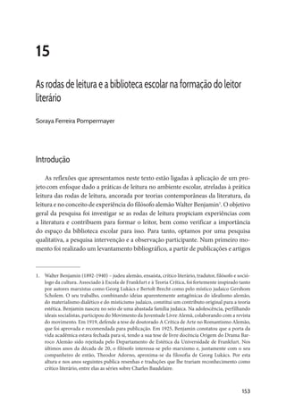153
15
As rodas de leitura e a biblioteca escolar na formação do leitor
literário
Soraya Ferreira Pompermayer
Introdução
As reflexões que apresentamos neste texto estão ligadas à aplicação de um pro-
jetocom enfoque dado a práticas de leitura no ambiente escolar, atreladas à prática
leitura das rodas de leitura, ancorada por teorias contemporâneas da literatura, da
leitura e no conceito de experiência do filósofo alemão Walter Benjamin1
. O objetivo
geral da pesquisa foi investigar se as rodas de leitura propiciam experiências com
a literatura e contribuem para formar o leitor, bem como verificar a importância
do espaço da biblioteca escolar para isso. Para tanto, optamos por uma pesquisa
qualitativa, a pesquisa intervenção e a observação participante. Num primeiro mo-
mento foi realizado um levantamento bibliográfico, a partir de publicações e artigos
1.	 Walter Benjamin (1892-1940) – judeu alemão, ensaísta, crítico literário, tradutor, filósofo e soció-
logo da cultura. Associado à Escola de Frankfurt e à Teoria Crítica, foi fortemente inspirado tanto
por autores marxistas como Georg Lukács e Bertolt Brecht como pelo místico judaico Gershom
Scholem. O seu trabalho, combinando ideias aparentemente antagônicas do idealismo alemão,
do materialismo dialético e do misticismo judaico, constitui um contributo original para a teoria
estética. Benjamin nasceu no seio de uma abastada família judaica. Na adolescência, perfilhando
ideais socialistas, participou do Movimento da Juventude Livre Alemã, colaborando com a revista
do movimento. Em 1919, defende a tese de doutorado A Crítica de Arte no Romantismo Alemão,
que foi aprovada e recomendada para publicação. Em 1925, Benjamin constatou que a porta da
vida acadêmica estava fechada para si, tendo a sua tese de livre docência Origem do Drama Bar-
roco Alemão sido rejeitada pelo Departamento de Estética da Universidade de Frankfurt. Nos
últimos anos da década de 20, o filósofo interessa-se pelo marxismo e, juntamente com o seu
companheiro de então, Theodor Adorno, aproxima-se da filosofia de Georg Lukács. Por esta
altura e nos anos seguintes publica resenhas e traduções que lhe trariam reconhecimento como
crítico literário, entre elas as séries sobre Charles Baudelaire.
 