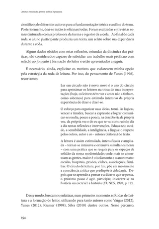 154
Literatura e educação: gêneros, políticas e propostas
científicos de diferentes autores para a fundamentação teórica e análise do tema.
Posteriormente, deu-se início às oficinas/rodas. Foram realizadas entrevistas se-
miestruturadas com a professora da turma e o gestor da escola. Ao final de cada
roda, o aluno participante produziu um texto, um relato sobre sua experiência
durante a roda.
Alguns dados obtidos com estas reflexões, oriundas da dinâmica das prá-
ticas, são considerados capazes de subsidiar um trabalho mais profícuo com
relação ao fomento à formação do leitor e estão apresentados a seguir.
É necessário, ainda, explicitar os motivos que esclarecem minha opção
pela estratégia da roda de leitura. Por isso, do pensamento de Yunes (1998),
recortamos:
Ler em círculo não é novo: novo é o uso do círculo
para aproximar os leitores na troca de suas interpre-
tações (hoje, os leitores têm voz e antes não a tinham,
como sabemos) para estímulo intensivo da própria
experiência de dizer e dizer-se.
O esforço para organizar suas ideias, torná-las lógicas,
vencer a timidez, buscar a expressão e lograr comuni-
car-se resulta, pouco a pouco, na descoberta da própria
voz, da própria vez e do eu que se vai construindo dia
a dia nestas reflexões e intervenções. Educa-se o ouvi-
do, a sensibilidade, a inteligência, a língua: o respeito
pelos outros, autor e co - autores (leitores) do texto.
A leitura é assim estimulada, intensificada e amplia-
da – tornar-se intensiva e extensiva simultaneamente
– com uma prática que se resgata para os espaços de
solidão da nossa modernidade; onde mais se amon-
toam as gentes, maior é o isolamento e o anonimato :
escolas, hospitais, prisões, clubes, associações, famí-
lias. O círculo de leitura, por fim, põe em movimento
a consciência crítica que predispõe à cidadania. De-
pois que se aprende a pensar e a dizer o que se pensa,
o próximo passo é agir, participar, inscrever-se na
história ou escrever a história (YUNES, 1998, p. 19).
Desse modo, buscamos enfatizar, num primeiro momento as Rodas de Lei-
tura e a formação do leitor, utilizando para tanto autores como Vargas (2012),
Yunes (2012), Kramer (1998), Silva (2010) dentre outros. Nesse percurso,
 
